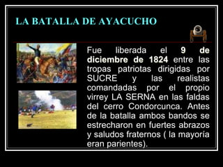 LA BATALLA DE AYACUCHO
Fue liberada el 9 de
diciembre de 1824 entre las
tropas patriotas dirigidas por
SUCRE y las realistas
comandadas por el propio
virrey LA SERNA en las faldas
del cerro Condorcunca. Antes
de la batalla ambos bandos se
estrecharon en fuertes abrazos
y saludos fraternos ( la mayoría
eran parientes).
 