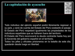 La capitulación de ayacucho
Todo individuo del ejército español podrá libremente regresar a
su país, y será de cuenta del Estado del Perú costearle el pasaje
El Estado del Perú respetará igualmente las propiedades de los
individuos españoles que se hallaren fuera del territorio
El Estado del Perú reconocerá la deuda contraída hasta hoy por
la hacienda del gobierno español en el territorio.
Todos los jefes y oficiales prisioneros en la batalla de este día,
quedarán desde luego en libertad.
 