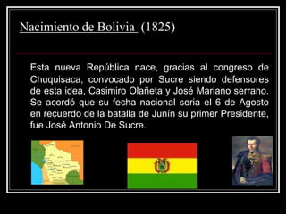 Nacimiento de Bolivia (1825)
Esta nueva República nace, gracias al congreso de
Chuquisaca, convocado por Sucre siendo defensores
de esta idea, Casimiro Olañeta y José Mariano serrano.
Se acordó que su fecha nacional seria el 6 de Agosto
en recuerdo de la batalla de Junín su primer Presidente,
fue José Antonio De Sucre.
 