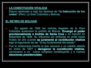  LA CONSTITUCIÓN VITALICIA
Estuvo destinada a regir los destinos de “la federación de los
andes” (Perú, La Gran Colombia y Bolivia).
EL RETIRO DE BOLIVAR
 En agosto de 1826 las noticias llegadas de la Gran
Colombia aceleraron la partida de Bolívar. Encargó el poder
provisionalmente a Andrés de Santa Cruz y se marchó en
Setiembre de 1826. Su influencia sin embargo se sintió hasta
finales de año cuando se juramentó al constitución vitalicia
bajo el argumento de ser “la ley fundamental del estado”.
 Fue la aristocracia limeña la que convocó a un cabildo abierto
en enero de 1827 y derogaron la constitución vitalicia,
convocaron a un nuevo congreso constituyente y a nuevas
elecciones presidenciales.
 