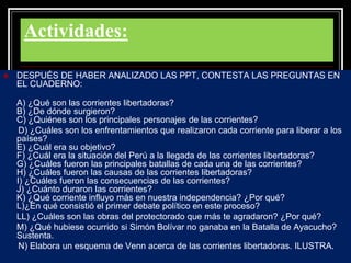 Actividades:
 DESPUÉS DE HABER ANALIZADO LAS PPT, CONTESTA LAS PREGUNTAS EN
EL CUADERNO:
A) ¿Qué son las corrientes libertadoras?
B) ¿De dónde surgieron?
C) ¿Quiénes son los principales personajes de las corrientes?
D) ¿Cuáles son los enfrentamientos que realizaron cada corriente para liberar a los
países?
E) ¿Cuál era su objetivo?
F) ¿Cuál era la situación del Perú a la llegada de las corrientes libertadoras?
G) ¿Cuáles fueron las principales batallas de cada una de las corrientes?
H) ¿Cuáles fueron las causas de las corrientes libertadoras?
I) ¿Cuáles fueron las consecuencias de las corrientes?
J) ¿Cuánto duraron las corrientes?
K) ¿Qué corriente influyo más en nuestra independencia? ¿Por qué?
L)¿En qué consistió el primer debate político en este proceso?
LL) ¿Cuáles son las obras del protectorado que más te agradaron? ¿Por qué?
M) ¿Qué hubiese ocurrido si Simón Bolívar no ganaba en la Batalla de Ayacucho?
Sustenta.
N) Elabora un esquema de Venn acerca de las corrientes libertadoras. ILUSTRA.
 