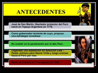 ANTECEDENTES
José de San Martín, libertador protector del Perú
nació en Yapeyú Argentina en 1778.
Como gobernador teniente de cuyo, propuso
una estrategia novedosa:
No insistir en la penetración por el alto Perú.
Organizar una expedición en dirección Este –
Oeste, primero para liberar Chile y luego avanzar
hacia el Perú por mar.
Murió en Francia el 17 de agosto de 1850.
 