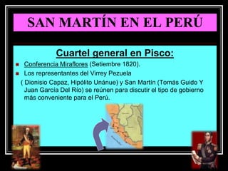 SAN MARTÍN EN EL PERÚ
Cuartel general en Pisco:
 Conferencia Miraflores (Setiembre 1820).
 Los representantes del Virrey Pezuela
( Dionisio Capaz, Hipólito Unánue) y San Martín (Tomás Guido Y
Juan García Del Río) se reúnen para discutir el tipo de gobierno
más conveniente para el Perú.
 