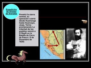 Penetró la sierra
central, su
operación cubrió
desde Huamanga
hasta Huancayo,
Jauja, Tarma
proclamando La
Libertad de los
pueblos venció a
O`Reylli en la
Batalla de Cerro
de Pasco ( 6 de
Diciembre de
1820)
Expedición
de Álvarez
de Arenales
 