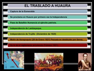 EL TRASLADO A HUAURA
Captura de la Esmeralda
Se proclama en Huaura por primera vez la Independencia
Pase de Batallón Numancia al ejército patriota.
Independencia de Lambayeque.
Independencia de Trujillo (Diciembre de 1820)
Motín de Aznapuquio (29 de Enero 1821) Pezuela es destituido por Serna.
Se le de el reglamento provisorio (Febrero 1821).
 