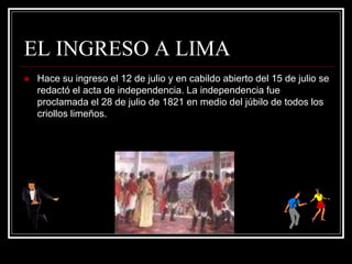 EL INGRESO A LIMA
 Hace su ingreso el 12 de julio y en cabildo abierto del 15 de julio se
redactó el acta de independencia. La independencia fue
proclamada el 28 de julio de 1821 en medio del júbilo de todos los
criollos limeños.
 
