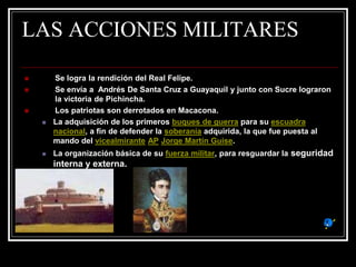 LAS ACCIONES MILITARES
 Se logra la rendición del Real Felipe.
 Se envía a Andrés De Santa Cruz a Guayaquil y junto con Sucre lograron
la victoria de Pichincha.
 Los patriotas son derrotados en Macacona.
 La adquisición de los primeros buques de guerra para su escuadra
nacional, a fin de defender la soberanía adquirida, la que fue puesta al
mando del vicealmirante AP Jorge Martín Guise.
 La organización básica de su fuerza militar, para resguardar la seguridad
interna y externa.
 