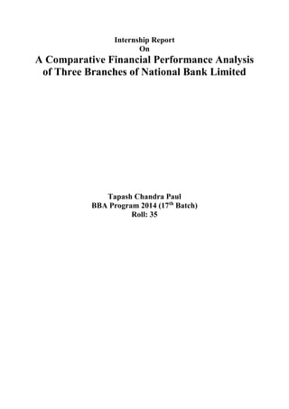 Internship Report
On
A Comparative Financial Performance Analysis
of Three Branches of National Bank Limited
Tapash Chandra Paul
BBA Program 2014 (17th
Batch)
Roll: 35
 