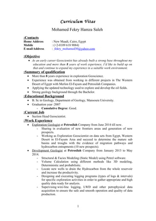 Curriculum Vitae
Mohamed Fekry Hamza Saleh
Contacts:
Home Address : New Maadi, Cairo, Egypt
Mobile : (+2-0109 618 9084)
E-mailAddress : fekry_mohamed30@yahoo.com
Objective:
• As an early career Geoscientist has already built a strong base throughout my
education and more than 8 years of work experience, I’d like to build up on
that and continue to expand my experience in a suitable work environment.
Summary of qualification:
• More than 8 years experience in exploration Geoscience.
• Experience was obtained from working in different projects in The Western
Desert of Egypt with Merlon El-Fayum and Petrosilah Companies.
• Applying the updated technology used to explore and develop the oil fields.
• Strong geology background through the Bachelor.
Educational Background:
• B. Sc in Geology, Department of Geology, Mansoura University.
• Graduation year :2007
- Cumulative Degree: Good.
Current Job:
• Section Head Geoscientist.
Work Experience:
• Exploration Geologist at Petrosilah Company from June 2014 till now.
- Sharing in evaluation of new frontiers areas and generation of new
prospects.
- Working as Exploration Geoscientist on data sets from Egypt, Western
Desert in El-Fayum Area and succeed to determine the mature sub
basins and troughs with the evidence of migration pathways and
hydrocarbon entrapments (10 new prospects).
• Development Geologist at Petrosilah Company from January 2013 to May
2014.
- Structural & Facies Modeling (Static Model) using Petrel software.
- Volume Calculation using different methods like 3D modeling,
Deterministic and probabilistic.
- Locate new wells to drain the Hydrocarbon from the whole reservoir
and increase the productivity.
- Designing and executing logging programs (types of logs & intervals)
for specific exploration activities in order to gather appropriate and high
quality data ready for analysis.
- Supervising wire-line logging, LWD and other petrophysical data
acquisition to ensure the safe and smooth operation and quality of data
production.
1
 