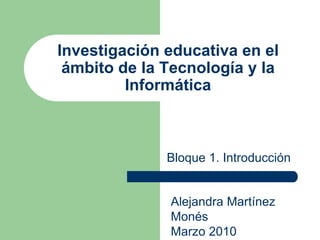 Investigación educativa en el
ámbito de la Tecnología y la
Informática
Bloque 1. Introducción
Alejandra Martínez
Monés
Marzo 2010
 