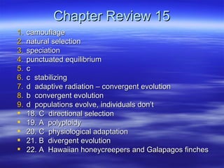 Chapter Review 15
1.   camouflage
2.   natural selection
3.   speciation
4.   punctuated equilibrium
5.   c
6.   c stabilizing
7.   d adaptive radiation – convergent evolution
8.   b convergent evolution
9.   d populations evolve, individuals don’t
    18. C directional selection
    19. A polyploidy
    20. C physiological adaptation
    21. B divergent evolution
    22. A Hawaiian honeycreepers and Galapagos finches
 