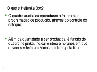 30
O que é Heijunka Box?
 O quadro auxilia os operadores a fazerem a
programação de produção, através do controle do
estoque;
 Além da quantidade a ser produzida, é função do
quadro heijunka, indicar o ritmo e horários em que
devem ser feitos os vários produtos pela linha.
 
