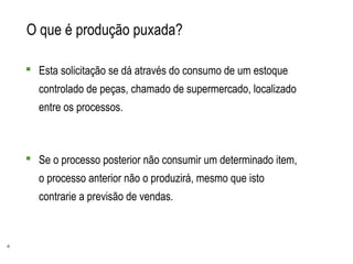 4
O que é produção puxada?
 Esta solicitação se dá através do consumo de um estoque
controlado de peças, chamado de supermercado, localizado
entre os processos.
 Se o processo posterior não consumir um determinado item,
o processo anterior não o produzirá, mesmo que isto
contrarie a previsão de vendas.
 