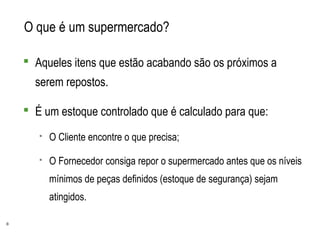 8
O que é um supermercado?
 Aqueles itens que estão acabando são os próximos a
serem repostos.
 É um estoque controlado que é calculado para que:
 O Cliente encontre o que precisa;
 O Fornecedor consiga repor o supermercado antes que os níveis
mínimos de peças definidos (estoque de segurança) sejam
atingidos.
 