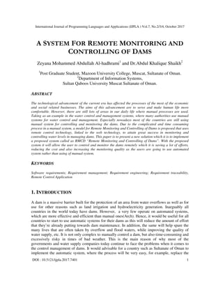 International Journal of Programming Languages and Applications (IJPLA ) Vol.7, No.2/3/4, October 2017
DOI : 10.5121/ijpla.2017.7401 1
A SYSTEM FOR REMOTE MONITORING AND
CONTROLLING OF DAMS
Zeyana Mohammed Abdullah Al-hadhrami1
and Dr.Abdul Khalique Shaikh2
1
Post Graduate Student, Mazoon University College, Muscat, Sultanate of Oman.
2
Department of Information Systems,
Sultan Qaboos University Muscat Sultanate of Oman.
ABSTRACT
The technological advancement of the current era has affected the processes of the most of the economic
and social related businesses. The aims of this advancement are to serve and make human life more
comfortable. However, there are still lots of areas in our daily life where manual processes are used.
Taking as an example in the water control and management systems, where many authorities use manual
systems for water control and management. Especially nowadays most of the countries are still using
manual system for controlling and monitoring the dams. Due to the complicated and time consuming
process in a manual system, a model for Remote Monitoring and Controlling of Dams is proposed that uses
remote control technology, linked to the web technology, to attain great success in monitoring and
controlling water levels in managing dams. This paper is to present a new solution which it is to implement
a proposed system called as RMCD “Remote Monitoring and Controlling of Dams”. With the proposed
system it will allow the user to control and monitor the dams remotely which it is saving a lot of efforts,
reducing the cost and also increasing the monitoring quality as the users are going to use automated
system rather than using of manual system.
KEYWORDS
Software requirements; Requirement management; Requirement engineering; Requirement traceability,
Remote Control Application
1. INTRODUCTION
A dam is a massive barrier built for the protection of an area from water overflows as well as for
use for other reasons such as land irrigation and hydroelectricity generation. Inarguably all
countries in the world today have dams. However, a very few operate on automated systems,
which are more effective and efficient than manual ones(Arch). Hence, it would be useful for all
countries to start to use automatic systems for their dams as this will reduce the amount of effort
that they’re already putting towards dam maintenance. In addition, the same will help spare the
many lives that are often taken by overflow and flood waters, while improving the quality of
water supply, etc. It is not only complex to manually control a dam, but also time-consuming and
excessively risky in times of bad weather. This is the main reason of why most of the
governments and water supply companies today continue to face the problems when it comes to
the control management of dams. It would advisable for a country such as Sultanate of Oman to
implement the automatic system, where the process will be very easy, for example, replace the
 