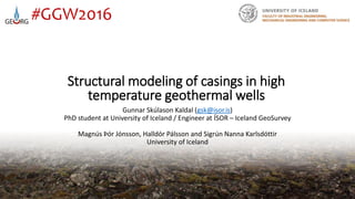 Structural modeling of casings in high
temperature geothermal wells
12/20/2016
#GGW2016
Gunnar Skúlason Kaldal (gsk@isor.is)
PhD student at University of Iceland / Engineer at ÍSOR – Iceland GeoSurvey
Magnús Þór Jónsson, Halldór Pálsson and Sigrún Nanna Karlsdóttir
University of Iceland
 