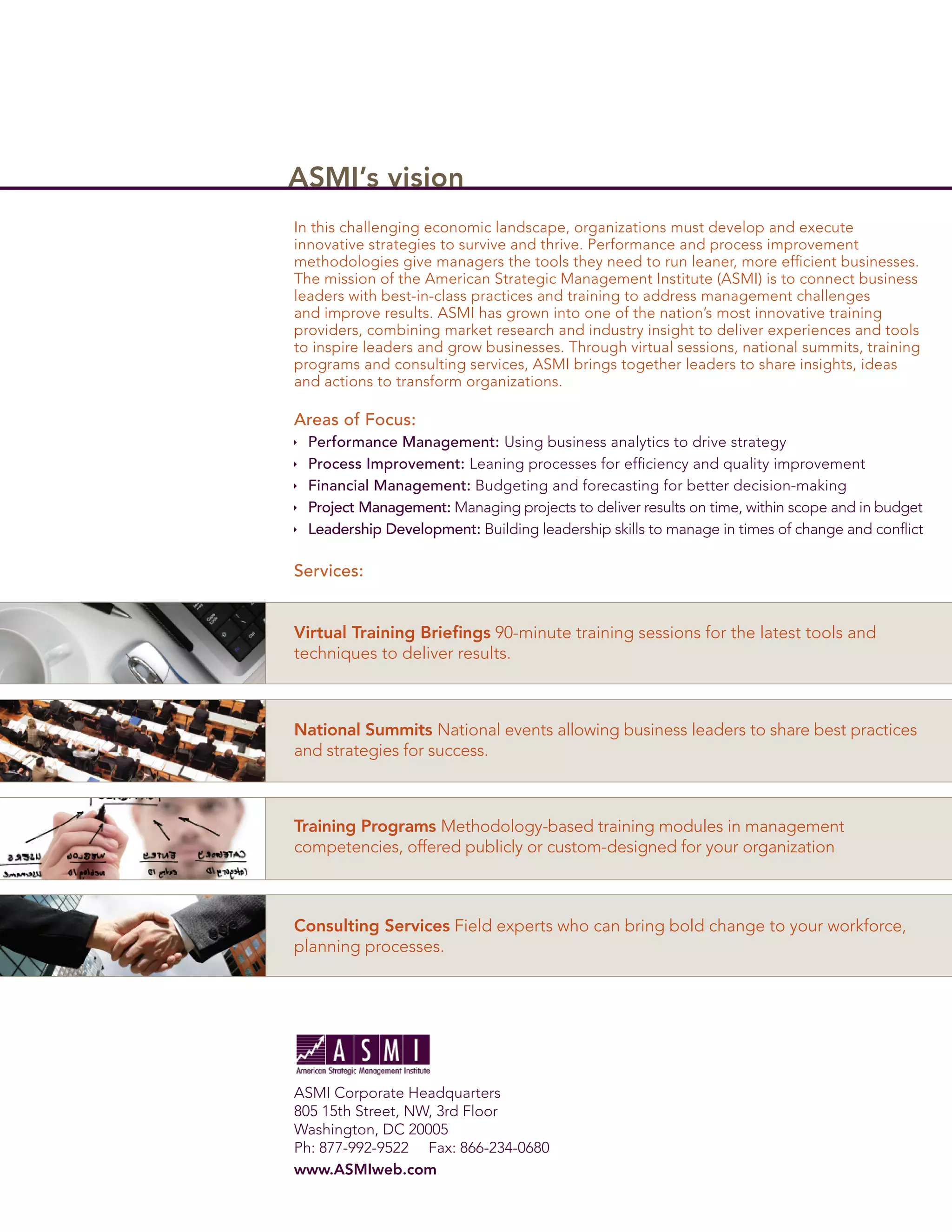 ASMI’s vision
In this challenging economic landscape, organizations must develop and execute
innovative strategies to survive and thrive. Performance and process improvement
methodologies give managers the tools they need to run leaner, more efﬁcient businesses.
The mission of the American Strategic Management Institute (ASMI) is to connect business
leaders with best-in-class practices and training to address management challenges
and improve results. ASMI has grown into one of the nation’s most innovative training
providers, combining market research and industry insight to deliver experiences and tools
to inspire leaders and grow businesses. Through virtual sessions, national summits, training
programs and consulting services, ASMI brings together leaders to share insights, ideas
and actions to transform organizations.

Areas of Focus:
  Performance Management: Using business analytics to drive strategy
  Process Improvement: Leaning processes for efﬁciency and quality improvement
  Financial Management: Budgeting and forecasting for better decision-making
  Project Management: Managing projects to deliver results on time, within scope and in budget
  Leadership Development: Building leadership skills to manage in times of change and conﬂict

Services:


Virtual Training Brieﬁngs 90-minute training sessions for the latest tools and
techniques to deliver results.



National Summits National events allowing business leaders to share best practices
and strategies for success.



Training Programs Methodology-based training modules in management
competencies, offered publicly or custom-designed for your organization



Consulting Services Field experts who can bring bold change to your workforce,
planning processes.




ASMI Corporate Headquarters
805 15th Street, NW, 3rd Floor
Washington, DC 20005
Ph: 877-992-9522 Fax: 866-234-0680
www.ASMIweb.com
 