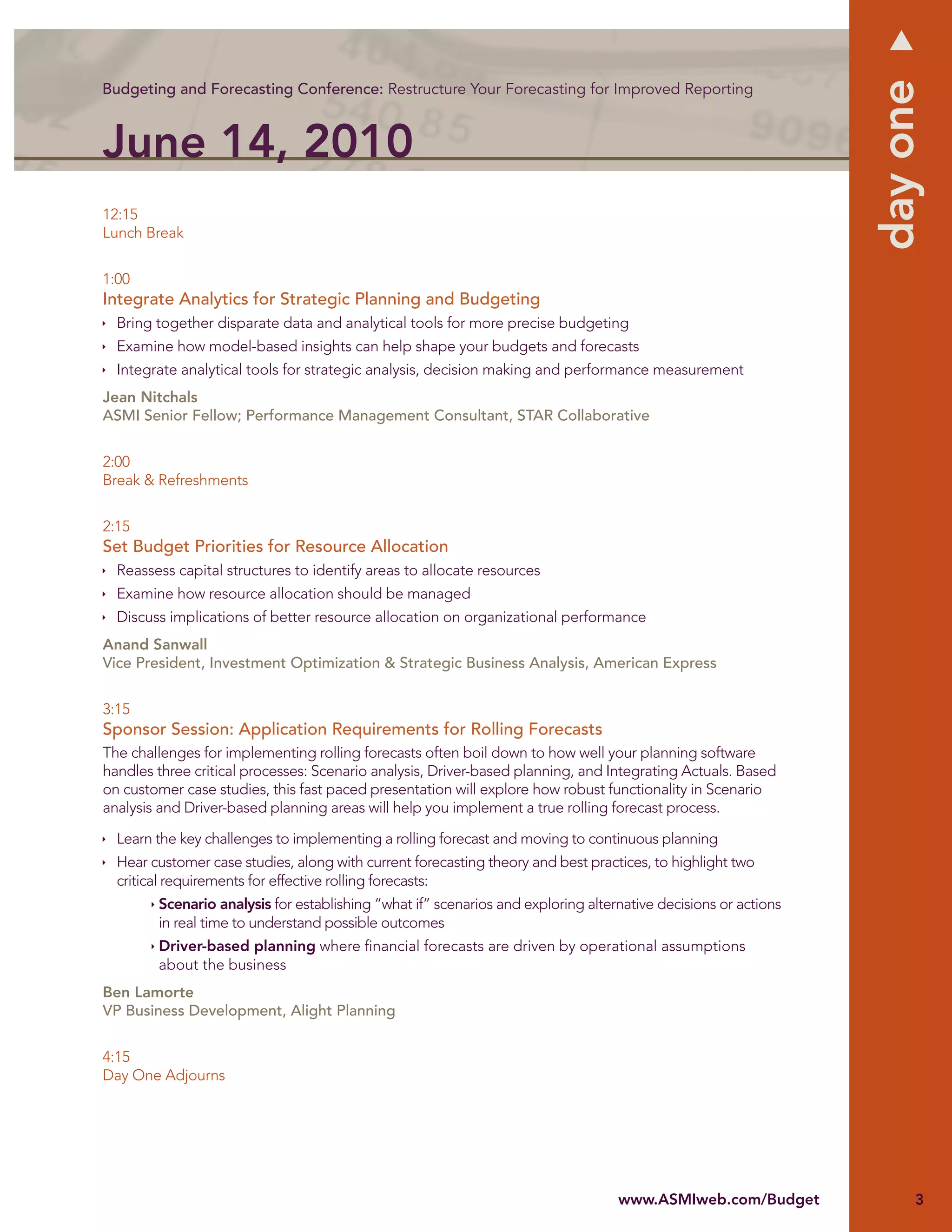 day one
Budgeting and Forecasting Conference: Restructure Your Forecasting for Improved Reporting



June 14, 2010
12:15
Lunch Break


1:00
Integrate Analytics for Strategic Planning and Budgeting
  Bring together disparate data and analytical tools for more precise budgeting
  Examine how model-based insights can help shape your budgets and forecasts
  Integrate analytical tools for strategic analysis, decision making and performance measurement
Jean Nitchals
ASMI Senior Fellow; Performance Management Consultant, STAR Collaborative


2:00
Break & Refreshments


2:15
Set Budget Priorities for Resource Allocation
  Reassess capital structures to identify areas to allocate resources
  Examine how resource allocation should be managed
  Discuss implications of better resource allocation on organizational performance
Anand Sanwall
Vice President, Investment Optimization & Strategic Business Analysis, American Express


3:15
Sponsor Session: Application Requirements for Rolling Forecasts
The challenges for implementing rolling forecasts often boil down to how well your planning software
handles three critical processes: Scenario analysis, Driver-based planning, and Integrating Actuals. Based
on customer case studies, this fast paced presentation will explore how robust functionality in Scenario
analysis and Driver-based planning areas will help you implement a true rolling forecast process.

  Learn the key challenges to implementing a rolling forecast and moving to continuous planning
  Hear customer case studies, along with current forecasting theory and best practices, to highlight two
  critical requirements for effective rolling forecasts:
        Scenario analysis for establishing “what if” scenarios and exploring alternative decisions or actions
        in real time to understand possible outcomes
        Driver-based planning where ﬁnancial forecasts are driven by operational assumptions
        about the business
Ben Lamorte
VP Business Development, Alight Planning


4:15
Day One Adjourns




                                                                                  www.ASMIweb.com/Budget             3
 