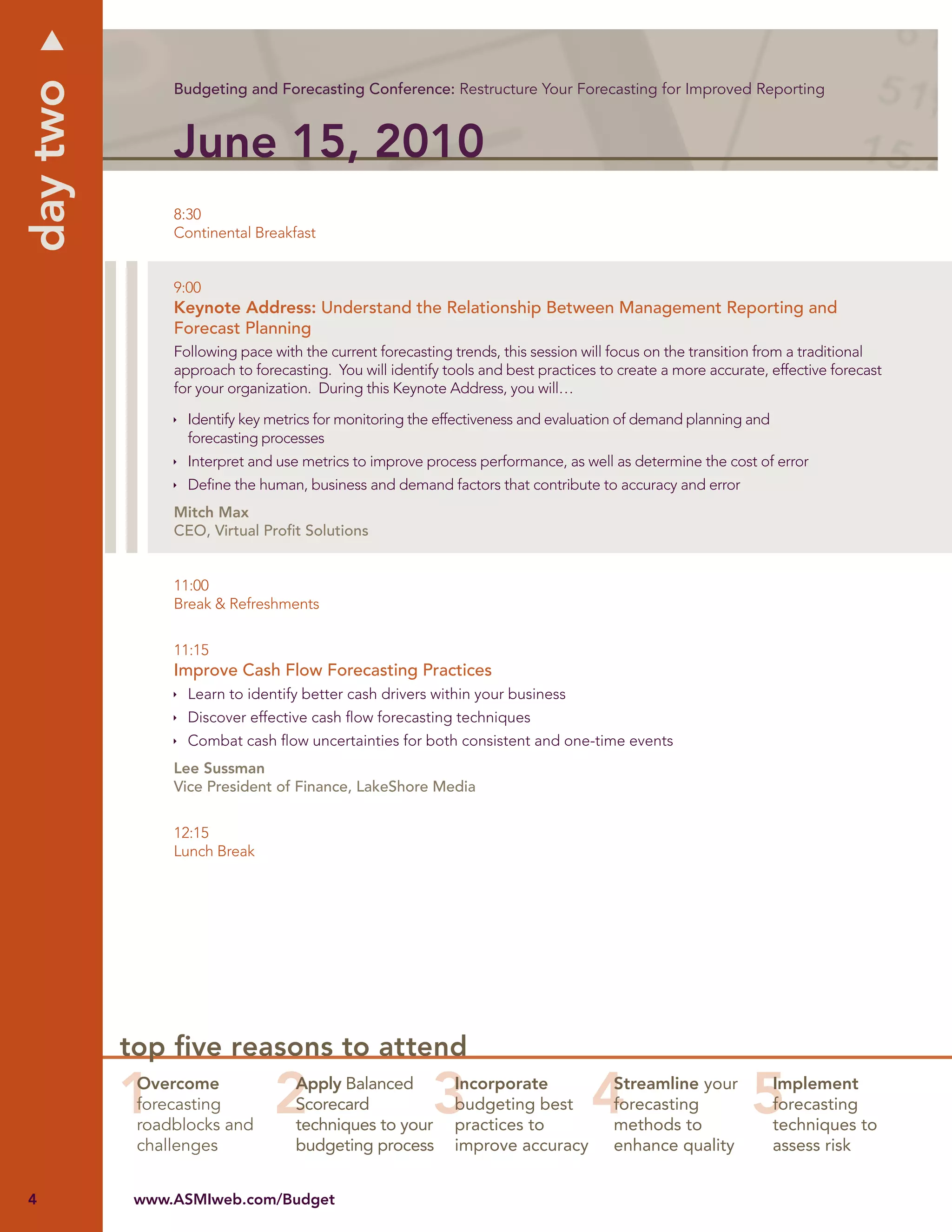 day two
               Budgeting and Forecasting Conference: Restructure Your Forecasting for Improved Reporting



               June 15, 2010
               8:30
               Continental Breakfast


               9:00
               Keynote Address: Understand the Relationship Between Management Reporting and
               Forecast Planning
               Following pace with the current forecasting trends, this session will focus on the transition from a traditional
               approach to forecasting. You will identify tools and best practices to create a more accurate, effective forecast
               for your organization. During this Keynote Address, you will…

                 Identify key metrics for monitoring the effectiveness and evaluation of demand planning and
                 forecasting processes
                 Interpret and use metrics to improve process performance, as well as determine the cost of error
                 Deﬁne the human, business and demand factors that contribute to accuracy and error
               Mitch Max
               CEO, Virtual Proﬁt Solutions


               11:00
               Break & Refreshments


               11:15
               Improve Cash Flow Forecasting Practices
                 Learn to identify better cash drivers within your business
                 Discover effective cash ﬂow forecasting techniques
                 Combat cash ﬂow uncertainties for both consistent and one-time events
               Lee Sussman
               Vice President of Finance, LakeShore Media


               12:15
               Lunch Break




          top ﬁve reasons to attend
           Overcome               Apply Balanced           Incorporate               Streamline your           Implement
           forecasting            Scorecard                budgeting best            forecasting               forecasting
           roadblocks and         techniques to your       practices to              methods to                techniques to
           challenges             budgeting process        improve accuracy          enhance quality           assess risk


4          www.ASMIweb.com/Budget
 
