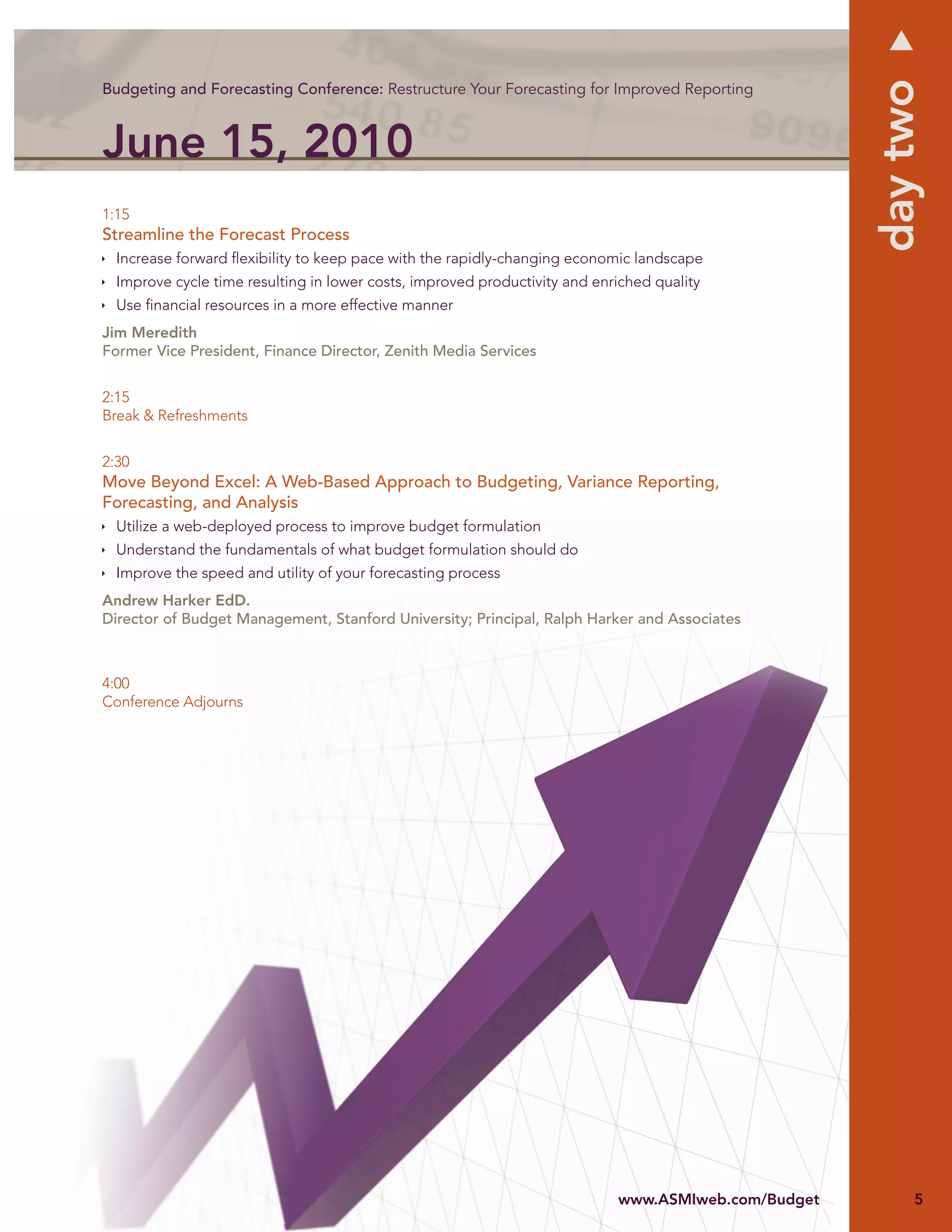 day two
Budgeting and Forecasting Conference: Restructure Your Forecasting for Improved Reporting



June 15, 2010
1:15
Streamline the Forecast Process
  Increase forward ﬂexibility to keep pace with the rapidly-changing economic landscape
  Improve cycle time resulting in lower costs, improved productivity and enriched quality
  Use ﬁnancial resources in a more effective manner
Jim Meredith
Former Vice President, Finance Director, Zenith Media Services


2:15
Break & Refreshments


2:30
Move Beyond Excel: A Web-Based Approach to Budgeting, Variance Reporting,
Forecasting, and Analysis
  Utilize a web-deployed process to improve budget formulation
  Understand the fundamentals of what budget formulation should do
  Improve the speed and utility of your forecasting process
Andrew Harker EdD.
Director of Budget Management, Stanford University; Principal, Ralph Harker and Associates



4:00
Conference Adjourns




                                                                            www.ASMIw com/Budget
                                                                            www.ASMIweb.com/Budget
                                                                             ww
                                                                             ww A Iwweb.c m     e         5
 