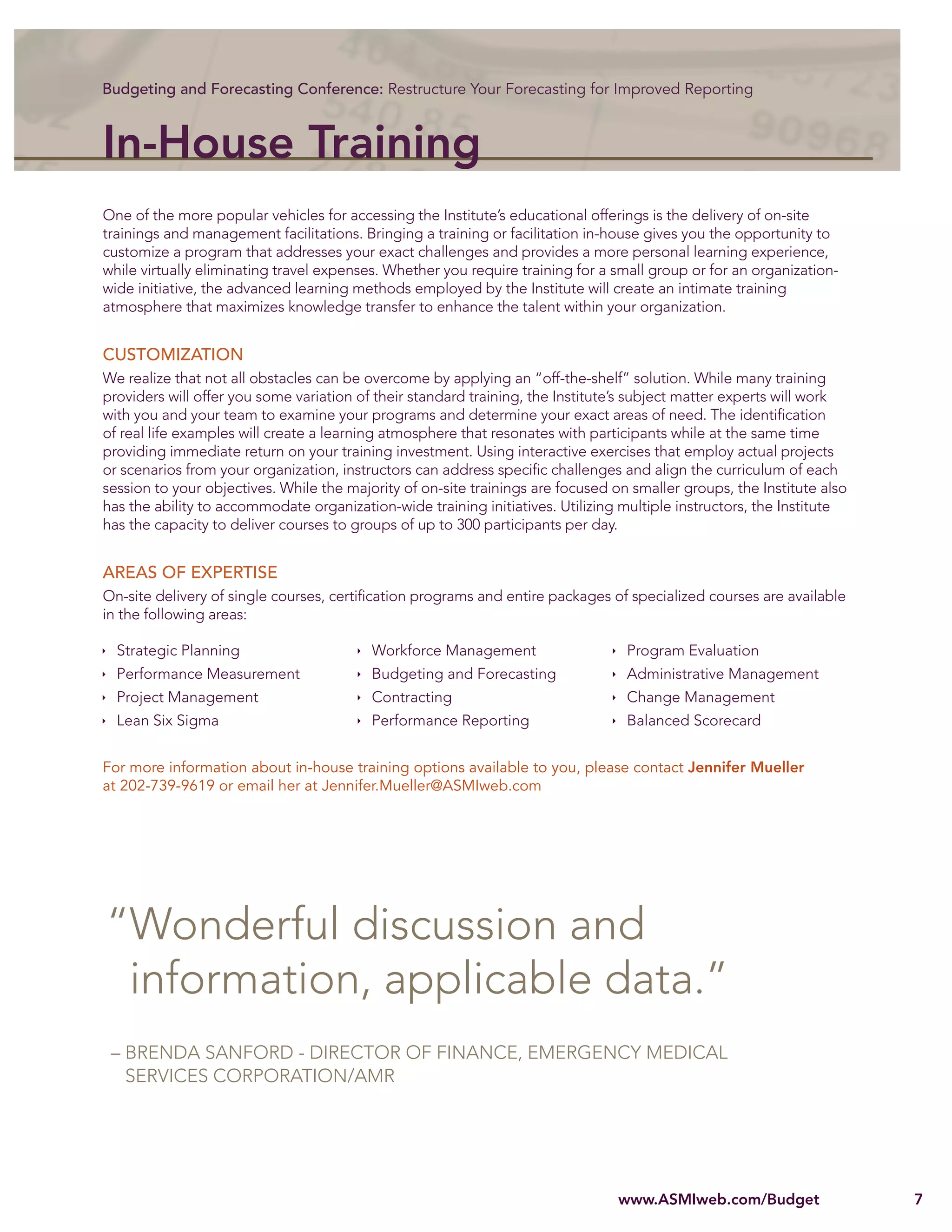 Budgeting and Forecasting Conference: Restructure Your Forecasting for Improved Reporting



In-House Training
One of the more popular vehicles for accessing the Institute’s educational offerings is the delivery of on-site
trainings and management facilitations. Bringing a training or facilitation in-house gives you the opportunity to
customize a program that addresses your exact challenges and provides a more personal learning experience,
while virtually eliminating travel expenses. Whether you require training for a small group or for an organization-
wide initiative, the advanced learning methods employed by the Institute will create an intimate training
atmosphere that maximizes knowledge transfer to enhance the talent within your organization.


CUSTOMIZATION
We realize that not all obstacles can be overcome by applying an “off-the-shelf” solution. While many training
providers will offer you some variation of their standard training, the Institute’s subject matter experts will work
with you and your team to examine your programs and determine your exact areas of need. The identiﬁcation
of real life examples will create a learning atmosphere that resonates with participants while at the same time
providing immediate return on your training investment. Using interactive exercises that employ actual projects
or scenarios from your organization, instructors can address speciﬁc challenges and align the curriculum of each
session to your objectives. While the majority of on-site trainings are focused on smaller groups, the Institute also
has the ability to accommodate organization-wide training initiatives. Utilizing multiple instructors, the Institute
has the capacity to deliver courses to groups of up to 300 participants per day.


AREAS OF EXPERTISE
On-site delivery of single courses, certiﬁcation programs and entire packages of specialized courses are available
in the following areas:

  Strategic Planning                      Workforce Management                    Program Evaluation
  Performance Measurement                 Budgeting and Forecasting               Administrative Management
  Project Management                      Contracting                             Change Management
  Lean Six Sigma                          Performance Reporting                   Balanced Scorecard


For more information about in-house training options available to you, please contact Jennifer Mueller
at 202-739-9619 or email her at Jennifer.Mueller@ASMIweb.com




“Wonderful discussion and
 information, applicable data.”
 – BRENDA SANFORD - DIRECTOR OF FINANCE, EMERGENCY MEDICAL
   SERVICES CORPORATION/AMR




                                                                                 www.ASMIweb.com/Budget                 7
 