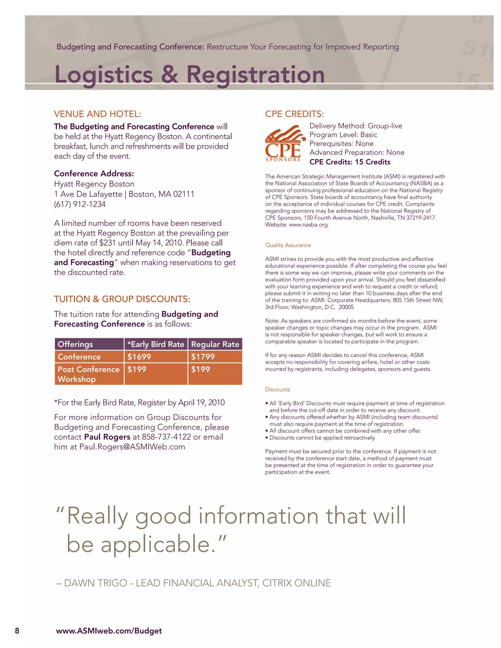 Budgeting and Forecasting Conference: Restructure Your Forecasting for Improved Reporting



    Logistics & Registration
    VENUE AND HOTEL:                                       CPE CREDITS:
    The Budgeting and Forecasting Conference will                            Delivery Method: Group-live
    be held at the Hyatt Regency Boston. A continental                       Program Level: Basic
    breakfast, lunch and refreshments will be provided                       Prerequisites: None
                                                                             Advanced Preparation: None
    each day of the event.
                                                                             CPE Credits: 15 Credits
    Conference Address:                                    The American Strategic Management Institute (ASMI) is registered with
    Hyatt Regency Boston                                   the National Association of State Boards of Accountancy (NASBA) as a
                                                           sponsor of continuing professional education on the National Registry
    1 Ave De Lafayette | Boston, MA 02111                  of CPE Sponsors. State boards of accountancy have ﬁnal authority
    (617) 912-1234                                         on the acceptance of individual courses for CPE credit. Complaints
                                                           regarding sponsors may be addressed to the National Registry of
                                                           CPE Sponsors, 150 Fourth Avenue North, Nashville, TN 37219-2417.
    A limited number of rooms have been reserved           Website: www.nasba.org.
    at the Hyatt Regency Boston at the prevailing per
    diem rate of $231 until May 14, 2010. Please call      Quality Assurance
    the hotel directly and reference code “Budgeting
                                                           ASMI strives to provide you with the most productive and effective
    and Forecasting” when making reservations to get       educational experience possible. If after completing the course you feel
    the discounted rate.                                   there is some way we can improve, please write your comments on the
                                                           evaluation form provided upon your arrival. Should you feel dissatisﬁed
                                                           with your learning experience and wish to request a credit or refund,
                                                           please submit it in writing no later than 10 business days after the end
    TUITION & GROUP DISCOUNTS:                             of the training to: ASMI: Corporate Headquarters; 805 15th Street NW,
                                                           3rd Floor; Washington, D.C. 20005
    The tuition rate for attending Budgeting and
                                                           Note: As speakers are conﬁrmed six months before the event, some
    Forecasting Conference is as follows:                  speaker changes or topic changes may occur in the program. ASMI
                                                           is not responsible for speaker changes, but will work to ensure a
                                                           comparable speaker is located to participate in the program.
     Offerings            *Early Bird Rate Regular Rate
     Conference           $1699              $1799         If for any reason ASMI decides to cancel this conference, ASMI
                                                           accepts no responsibility for covering airfare, hotel or other costs
     Post Conference $199                    $199          incurred by registrants, including delegates, sponsors and guests.
     Workshop
                                                           Discounts

    *For the Early Bird Rate, Register by April 19, 2010   • All ‘Early Bird’ Discounts must require payment at time of registration
                                                             and before the cut-off date in order to receive any discount.
    For more information on Group Discounts for            • Any discounts offered whether by ASMI (including team discounts)
                                                             must also require payment at the time of registration.
    Budgeting and Forecasting Conference, please           • All discount offers cannot be combined with any other offer.
    contact Paul Rogers at 858-737-4122 or email           • Discounts cannot be applied retroactively
    him at Paul.Rogers@ASMIWeb.com                         Payment must be secured prior to the conference. If payment is not
                                                           received by the conference start date, a method of payment must
                                                           be presented at the time of registration in order to guarantee your
                                                           participation at the event.




    “Really good information that will
     be applicable.”
    – DAWN TRIGO - LEAD FINANCIAL ANALYST, CITRIX ONLINE



8   www.ASMIweb.com/Budget
 