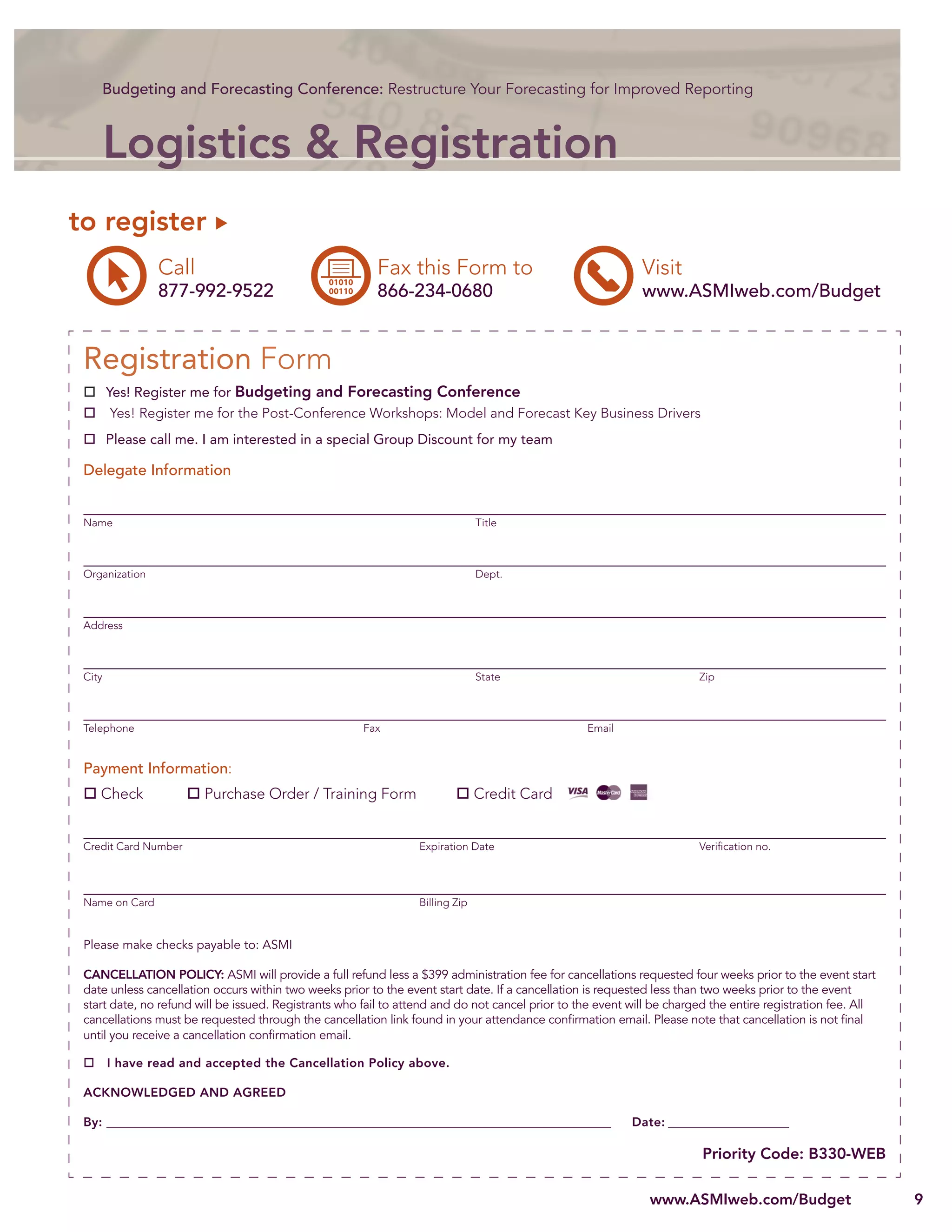 Budgeting and Forecasting Conference: Restructure Your Forecasting for Improved Reporting



        Logistics & Registration
to register
                Call                                      Fax this Form to                                   Visit
                877-992-9522                              866-234-0680                                       www.ASMIweb.com/Budget


 Registration Form
        Yes! Register me for Budgeting and Forecasting Conference
         Yes! Register me for the Post-Conference Workshops: Model and Forecast Key Business Drivers
        Please call me. I am interested in a special Group Discount for my team

 Delegate Information


 Name                                                                           Title



 Organization                                                                   Dept.



 Address



 City                                                                           State                                   Zip



 Telephone                                             Fax                                        Email


 Payment Information:
    Check               Purchase Order / Training Form                          Credit Card


 Credit Card Number                                               Expiration Date                                       Veriﬁcation no.




 Name on Card                                                     Billing Zip


 Please make checks payable to: ASMI

 CANCELLATION POLICY: ASMI will provide a full refund less a $399 administration fee for cancellations requested four weeks prior to the event start
 date unless cancellation occurs within two weeks prior to the event start date. If a cancellation is requested less than two weeks prior to the event
 start date, no refund will be issued. Registrants who fail to attend and do not cancel prior to the event will be charged the entire registration fee. All
 cancellations must be requested through the cancellation link found in your attendance conﬁrmation email. Please note that cancellation is not ﬁnal
 until you receive a cancellation conﬁrmation email.

        I have read and accepted the Cancellation Policy above.

 ACKNOWLEDGED AND AGREED

 By: __________________________________________________________________________________________            Date: _______________________

                                                                                                                         Priority Code: B330-WEB

                                                                                                               www.ASMIweb.com/Budget                         9
 