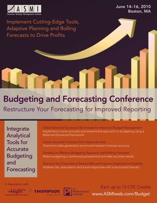 June 14–16, 2010
                                                                                                 Boston, MA
         Budgeting and Forecasting Conference: Restructure Your Forecasting for Improved Reporting


 Implement Cutting-Edge Tools,
 Adaptive Planning and Rolling
 Forecasts to Drive Proﬁts




Budgeting and Forecasting Conference
Restructure Your Forecasting for Improved Reporting


 Integrate                    Utilize Balanced Scorecard Techniques for Improved Budget Management
                              Implement a more accurate and streamlined approach to budgeting using a
 Analytical                   Balanced Scorecard framework

 Tools for                    Create Accurate Forecasts from Imprecise Data
                              Overcome data generation errors and maintain forecast accuracy
 Accurate
                              Develop an Effective Budgeting Approach with Rolling Forecasts
 Budgeting                    Make budgeting a continuous process that provides accurate results

 and                          Structure Your Forecasts to Reduce Risk and Improve Organizational Stability
                              Address risk, speculation and future objectives with a structured forecast
 Forecasting

In Association with:
                                                                              Earn up to 15 CPE Credits
                                                                       www.ASMIweb.com/Budget
                                                                               www.ASMIweb.com/Budget         1
 
