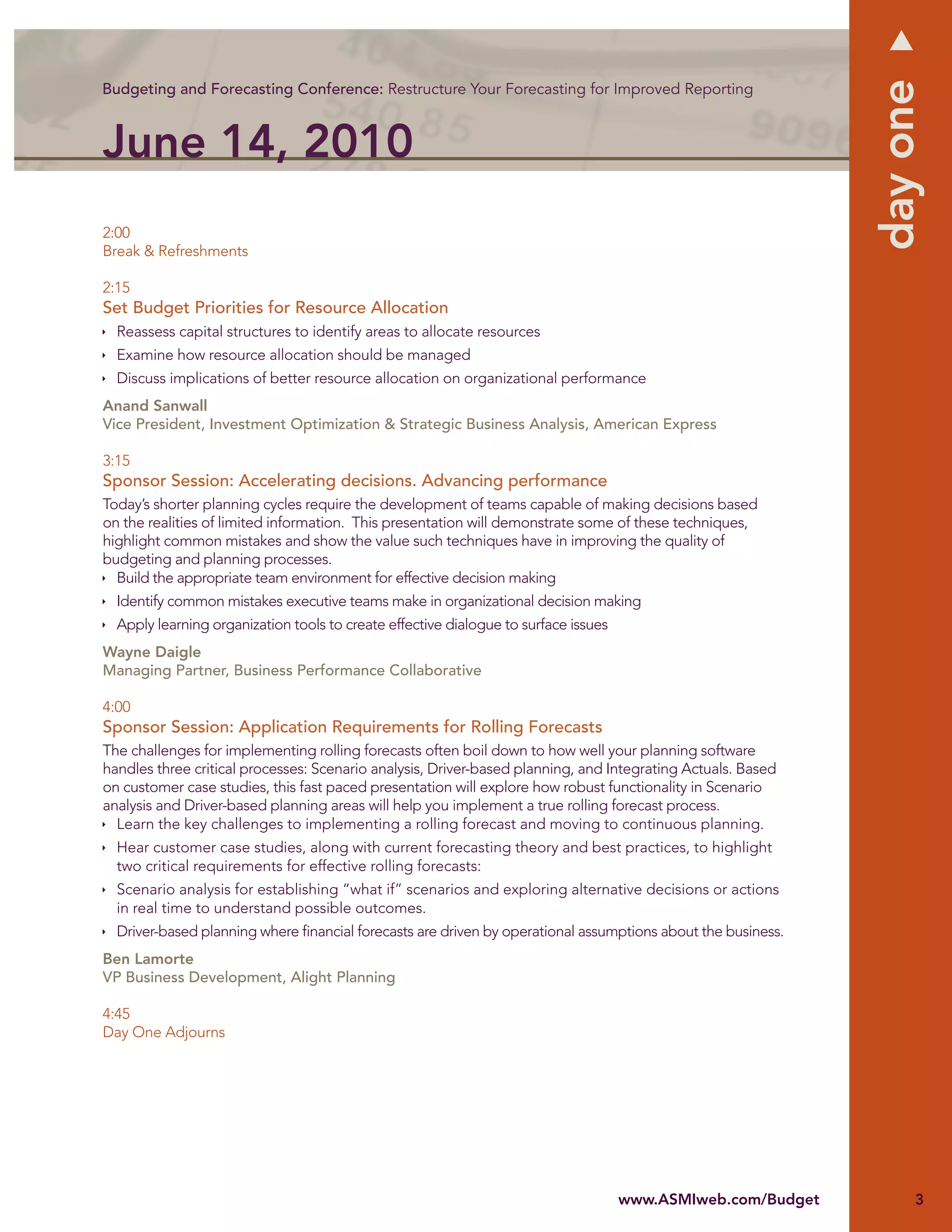 day one
Budgeting and Forecasting Conference: Restructure Your Forecasting for Improved Reporting



June 14, 2010
2:00
Break & Refreshments

2:15
Set Budget Priorities for Resource Allocation
  Reassess capital structures to identify areas to allocate resources
  Examine how resource allocation should be managed
  Discuss implications of better resource allocation on organizational performance
Anand Sanwall
Vice President, Investment Optimization & Strategic Business Analysis, American Express

3:15
Sponsor Session: Accelerating decisions. Advancing performance
Today’s shorter planning cycles require the development of teams capable of making decisions based
on the realities of limited information. This presentation will demonstrate some of these techniques,
highlight common mistakes and show the value such techniques have in improving the quality of
budgeting and planning processes.
  Build the appropriate team environment for effective decision making
  Identify common mistakes executive teams make in organizational decision making
  Apply learning organization tools to create effective dialogue to surface issues
Wayne Daigle
Managing Partner, Business Performance Collaborative

4:00
Sponsor Session: Application Requirements for Rolling Forecasts
The challenges for implementing rolling forecasts often boil down to how well your planning software
handles three critical processes: Scenario analysis, Driver-based planning, and Integrating Actuals. Based
on customer case studies, this fast paced presentation will explore how robust functionality in Scenario
analysis and Driver-based planning areas will help you implement a true rolling forecast process.
  Learn the key challenges to implementing a rolling forecast and moving to continuous planning.
  Hear customer case studies, along with current forecasting theory and best practices, to highlight
  two critical requirements for effective rolling forecasts:
  Scenario analysis for establishing “what if” scenarios and exploring alternative decisions or actions
  in real time to understand possible outcomes.
  Driver-based planning where ﬁnancial forecasts are driven by operational assumptions about the business.
Ben Lamorte
VP Business Development, Alight Planning

4:45
Day One Adjourns




                                                                                     www.ASMIweb.com/Budget        3
 