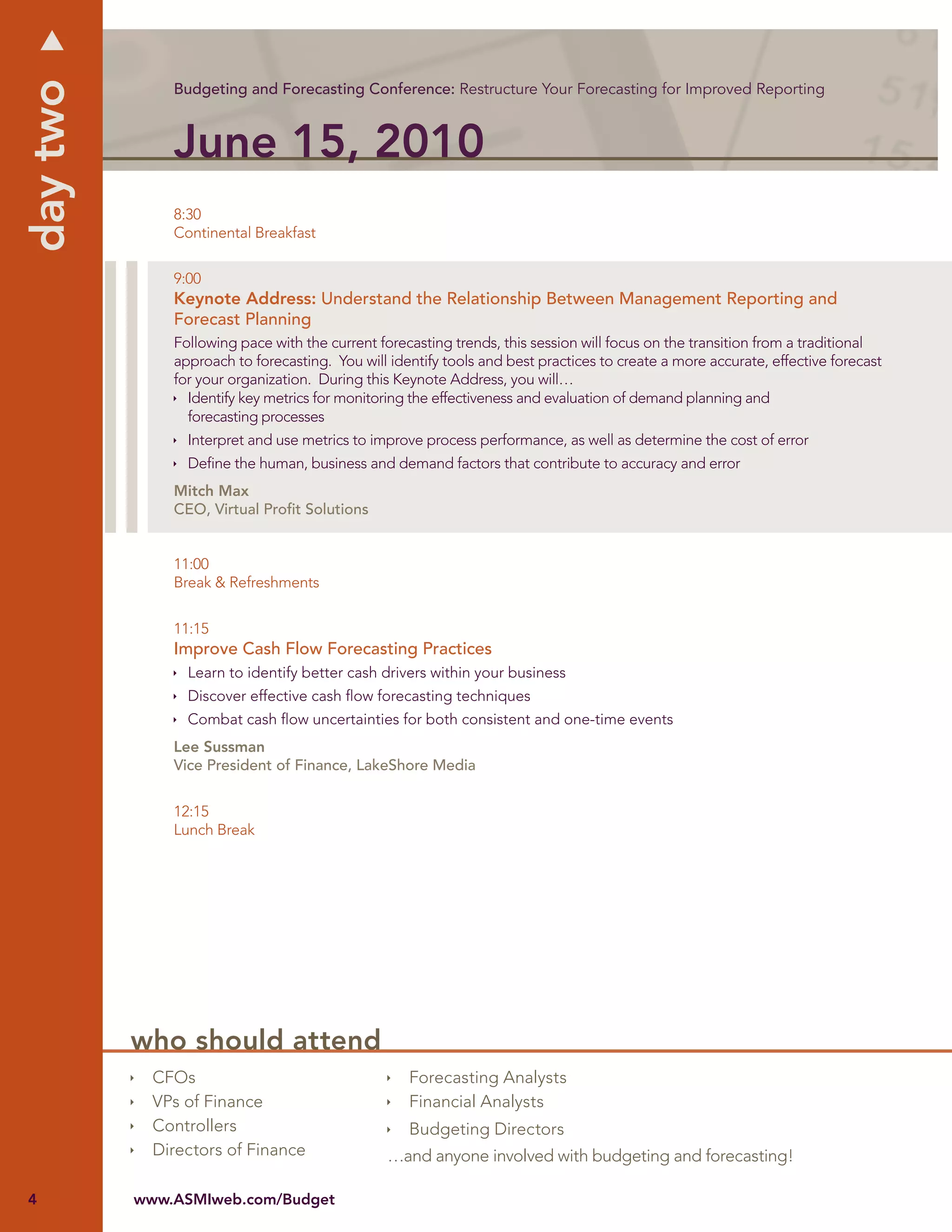 day two
              Budgeting and Forecasting Conference: Restructure Your Forecasting for Improved Reporting



              June 15, 2010
              8:30
              Continental Breakfast


              9:00
              Keynote Address: Understand the Relationship Between Management Reporting and
              Forecast Planning
              Following pace with the current forecasting trends, this session will focus on the transition from a traditional
              approach to forecasting. You will identify tools and best practices to create a more accurate, effective forecast
              for your organization. During this Keynote Address, you will…
                Identify key metrics for monitoring the effectiveness and evaluation of demand planning and
                forecasting processes
                Interpret and use metrics to improve process performance, as well as determine the cost of error
                Deﬁne the human, business and demand factors that contribute to accuracy and error
              Mitch Max
              CEO, Virtual Proﬁt Solutions


              11:00
              Break & Refreshments


              11:15
              Improve Cash Flow Forecasting Practices
                Learn to identify better cash drivers within your business
                Discover effective cash ﬂow forecasting techniques
                Combat cash ﬂow uncertainties for both consistent and one-time events
              Lee Sussman
              Vice President of Finance, LakeShore Media


              12:15
              Lunch Break




          who should attend
            CFOs                                   Forecasting Analysts
            VPs of Finance                         Financial Analysts
            Controllers                            Budgeting Directors
            Directors of Finance                …and anyone involved with budgeting and forecasting!

4         www.ASMIweb.com/Budget
 