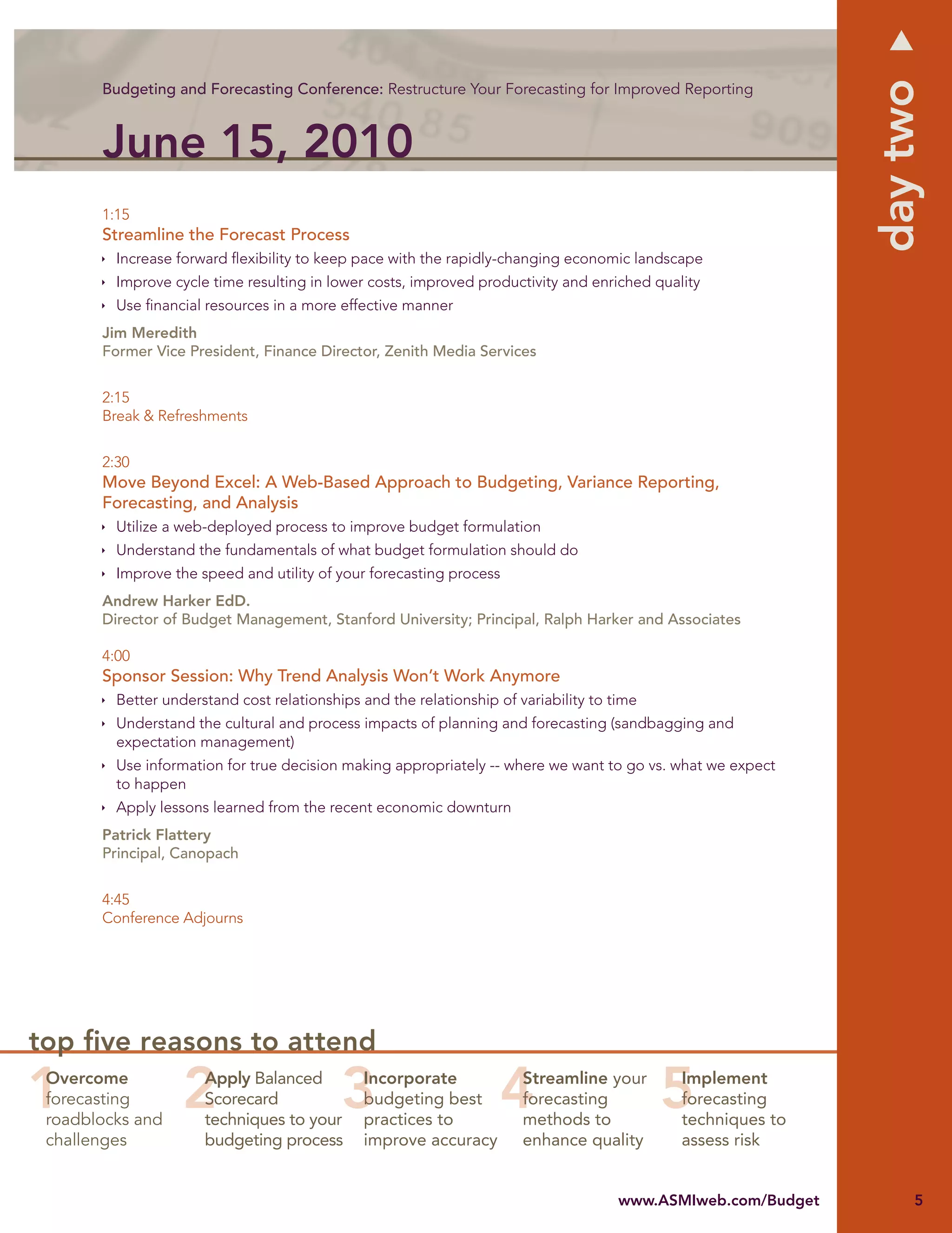 day two
       Budgeting and Forecasting Conference: Restructure Your Forecasting for Improved Reporting



       June 15, 2010
       1:15
       Streamline the Forecast Process
         Increase forward ﬂexibility to keep pace with the rapidly-changing economic landscape
         Improve cycle time resulting in lower costs, improved productivity and enriched quality
         Use ﬁnancial resources in a more effective manner
       Jim Meredith
       Former Vice President, Finance Director, Zenith Media Services


       2:15
       Break & Refreshments


       2:30
       Move Beyond Excel: A Web-Based Approach to Budgeting, Variance Reporting,
       Forecasting, and Analysis
         Utilize a web-deployed process to improve budget formulation
         Understand the fundamentals of what budget formulation should do
         Improve the speed and utility of your forecasting process
       Andrew Harker EdD.
       Director of Budget Management, Stanford University; Principal, Ralph Harker and Associates

       4:00
       Sponsor Session: Why Trend Analysis Won’t Work Anymore
         Better understand cost relationships and the relationship of variability to time
         Understand the cultural and process impacts of planning and forecasting (sandbagging and
         expectation management)
         Use information for true decision making appropriately -- where we want to go vs. what we expect
         to happen
         Apply lessons learned from the recent economic downturn
       Patrick Flattery
       Principal, Canopach


       4:45
       Conference Adjourns




top ﬁve reasons to attend
 Overcome             Apply Balanced           Incorporate             Streamline your       Implement
 forecasting          Scorecard                budgeting best          forecasting           forecasting
 roadblocks and       techniques to your       practices to            methods to            techniques to
 challenges           budgeting process        improve accuracy        enhance quality       assess risk


                                                                                      www.ASMIweb.com/Budget        5
 