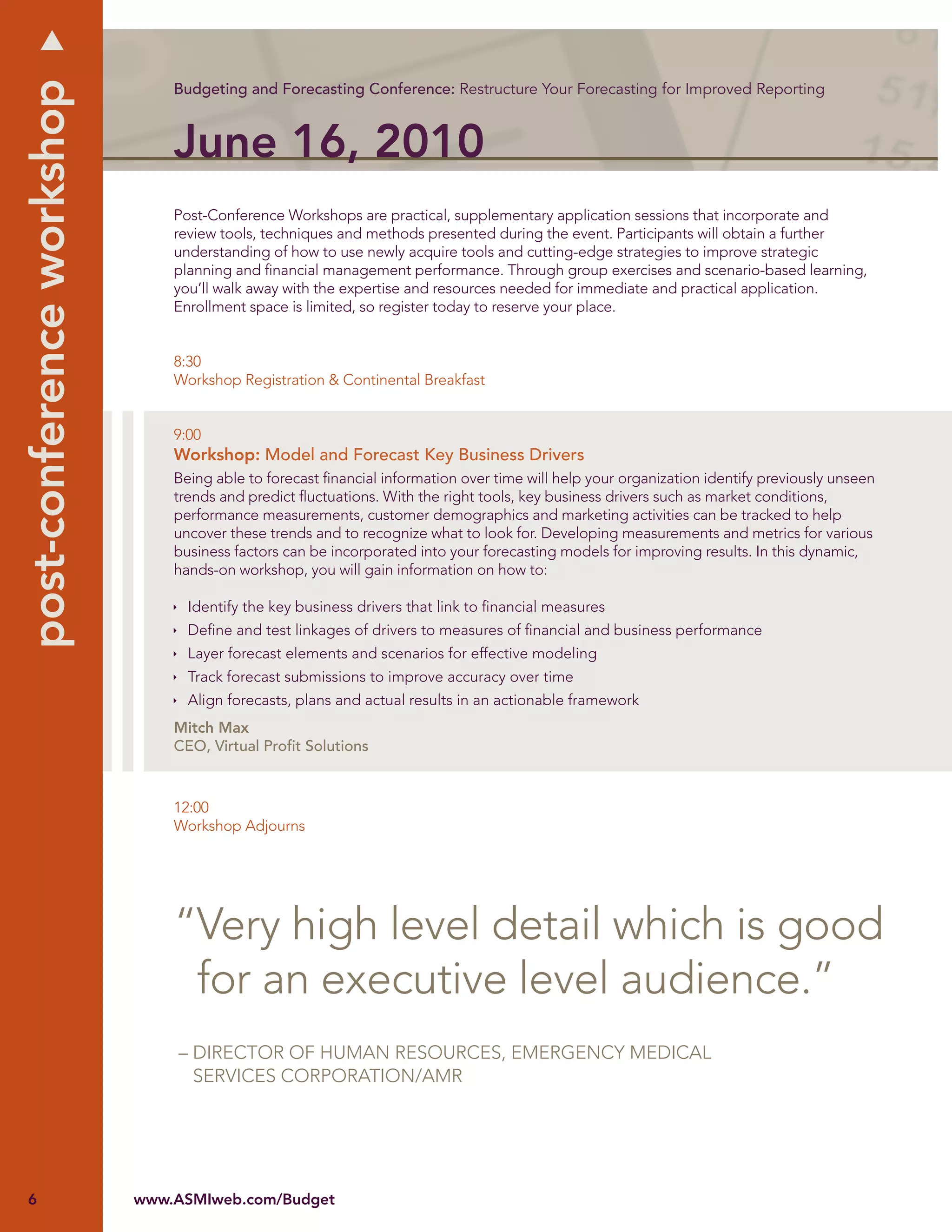 post-conference workshop
                               Budgeting and Forecasting Conference: Restructure Your Forecasting for Improved Reporting



                               June 16, 2010
                               Post-Conference Workshops are practical, supplementary application sessions that incorporate and
                               review tools, techniques and methods presented during the event. Participants will obtain a further
                               understanding of how to use newly acquire tools and cutting-edge strategies to improve strategic
                               planning and ﬁnancial management performance. Through group exercises and scenario-based learning,
                               you’ll walk away with the expertise and resources needed for immediate and practical application.
                               Enrollment space is limited, so register today to reserve your place.


                               8:30
                               Workshop Registration & Continental Breakfast


                               9:00
                               Workshop: Model and Forecast Key Business Drivers
                               Being able to forecast ﬁnancial information over time will help your organization identify previously unseen
                               trends and predict ﬂuctuations. With the right tools, key business drivers such as market conditions,
                               performance measurements, customer demographics and marketing activities can be tracked to help
                               uncover these trends and to recognize what to look for. Developing measurements and metrics for various
                               business factors can be incorporated into your forecasting models for improving results. In this dynamic,
                               hands-on workshop, you will gain information on how to:

                                 Identify the key business drivers that link to ﬁnancial measures
                                 Deﬁne and test linkages of drivers to measures of ﬁnancial and business performance
                                 Layer forecast elements and scenarios for effective modeling
                                 Track forecast submissions to improve accuracy over time
                                 Align forecasts, plans and actual results in an actionable framework
                               Mitch Max
                               CEO, Virtual Proﬁt Solutions



                               12:00
                               Workshop Adjourns




                               “Very high level detail which is good
                                for an executive level audience.”
                               – DIRECTOR OF HUMAN RESOURCES, EMERGENCY MEDICAL
                                 SERVICES CORPORATION/AMR




6                          www.ASMIweb.com/Budget
 