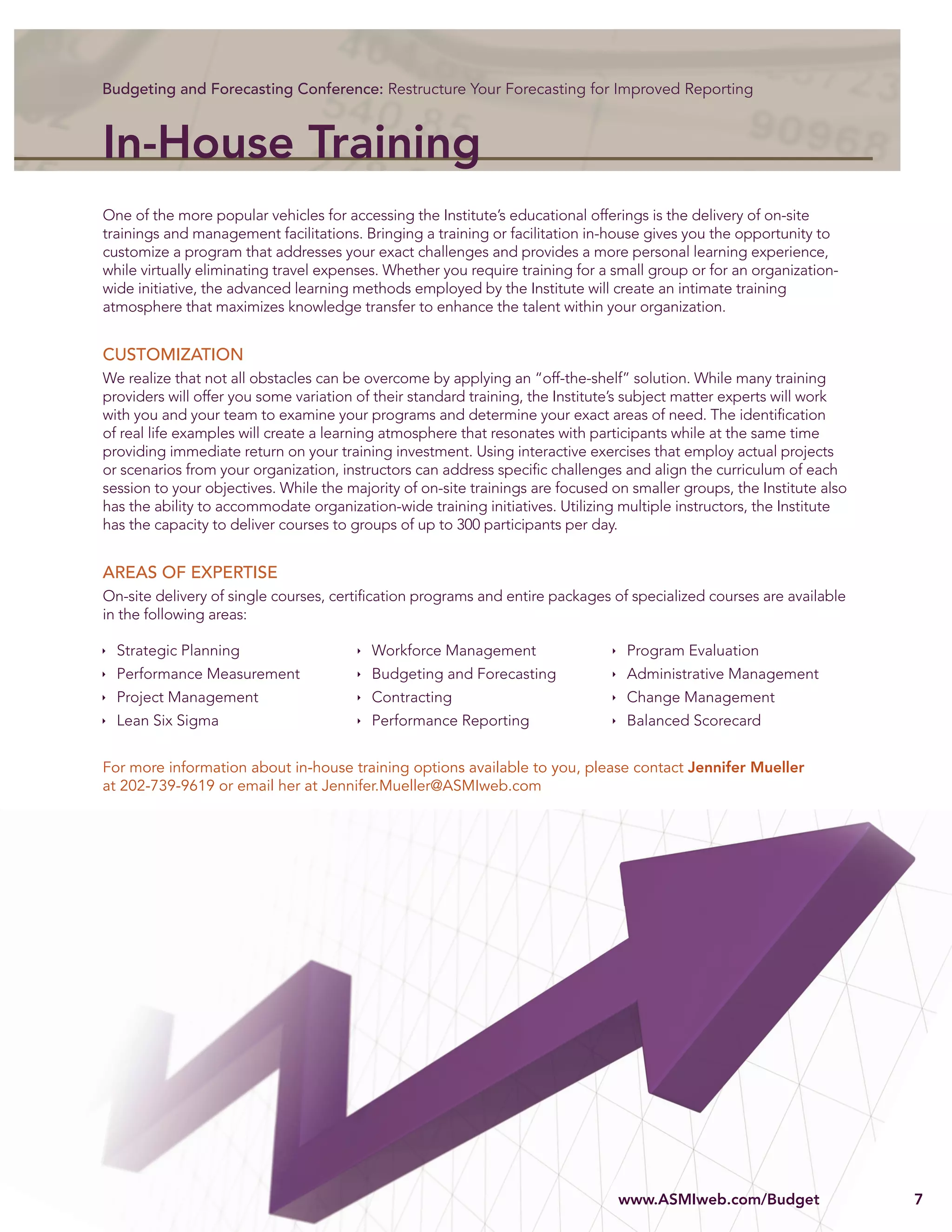 Budgeting and Forecasting Conference: Restructure Your Forecasting for Improved Reporting



In-House Training
One of the more popular vehicles for accessing the Institute’s educational offerings is the delivery of on-site
trainings and management facilitations. Bringing a training or facilitation in-house gives you the opportunity to
customize a program that addresses your exact challenges and provides a more personal learning experience,
while virtually eliminating travel expenses. Whether you require training for a small group or for an organization-
wide initiative, the advanced learning methods employed by the Institute will create an intimate training
atmosphere that maximizes knowledge transfer to enhance the talent within your organization.


CUSTOMIZATION
We realize that not all obstacles can be overcome by applying an “off-the-shelf” solution. While many training
providers will offer you some variation of their standard training, the Institute’s subject matter experts will work
with you and your team to examine your programs and determine your exact areas of need. The identiﬁcation
of real life examples will create a learning atmosphere that resonates with participants while at the same time
providing immediate return on your training investment. Using interactive exercises that employ actual projects
or scenarios from your organization, instructors can address speciﬁc challenges and align the curriculum of each
session to your objectives. While the majority of on-site trainings are focused on smaller groups, the Institute also
has the ability to accommodate organization-wide training initiatives. Utilizing multiple instructors, the Institute
has the capacity to deliver courses to groups of up to 300 participants per day.


AREAS OF EXPERTISE
On-site delivery of single courses, certiﬁcation programs and entire packages of specialized courses are available
in the following areas:

  Strategic Planning                      Workforce Management                    Program Evaluation
  Performance Measurement                 Budgeting and Forecasting               Administrative Management
  Project Management                      Contracting                             Change Management
  Lean Six Sigma                          Performance Reporting                   Balanced Scorecard


For more information about in-house training options available to you, please contact Jennifer Mueller
at 202-739-9619 or email her at Jennifer.Mueller@ASMIweb.com




                                                                                 www.ASMIweb.com/Budget
                                                                                 www.ASMIweb.com/Budget
                                                                                   w AS w     om
                                                                                              om Bu   t                 7
 