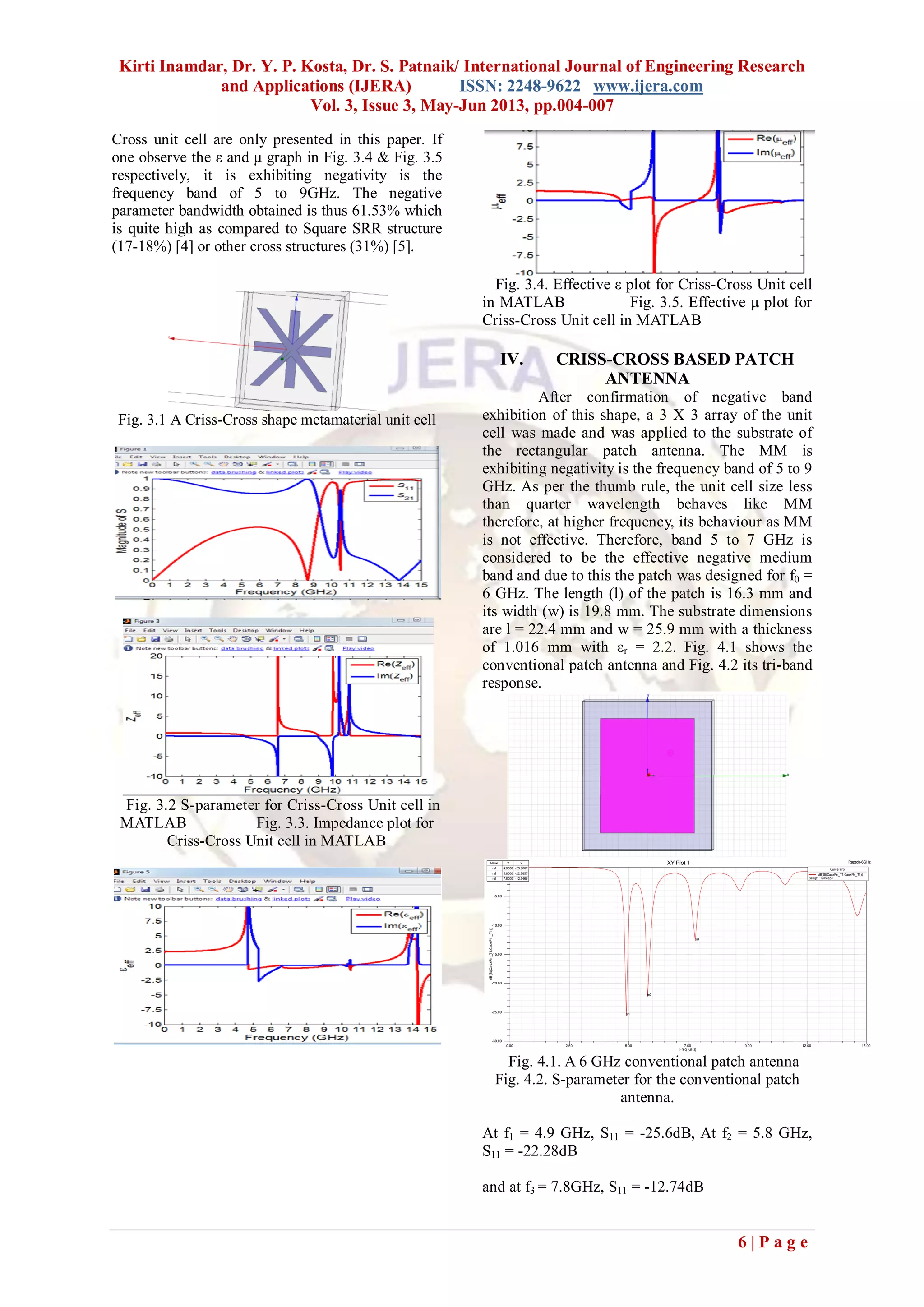 Kirti Inamdar, Dr. Y. P. Kosta, Dr. S. Patnaik/ International Journal of Engineering Research
and Applications (IJERA) ISSN: 2248-9622 www.ijera.com
Vol. 3, Issue 3, May-Jun 2013, pp.004-007
6 | P a g e
Cross unit cell are only presented in this paper. If
one observe the ε and μ graph in Fig. 3.4 & Fig. 3.5
respectively, it is exhibiting negativity is the
frequency band of 5 to 9GHz. The negative
parameter bandwidth obtained is thus 61.53% which
is quite high as compared to Square SRR structure
(17-18%) [4] or other cross structures (31%) [5].
Fig. 3.1 A Criss-Cross shape metamaterial unit cell
Fig. 3.2 S-parameter for Criss-Cross Unit cell in
MATLAB Fig. 3.3. Impedance plot for
Criss-Cross Unit cell in MATLAB
Fig. 3.4. Effective ε plot for Criss-Cross Unit cell
in MATLAB Fig. 3.5. Effective µ plot for
Criss-Cross Unit cell in MATLAB
IV. CRISS-CROSS BASED PATCH
ANTENNA
After confirmation of negative band
exhibition of this shape, a 3 X 3 array of the unit
cell was made and was applied to the substrate of
the rectangular patch antenna. The MM is
exhibiting negativity is the frequency band of 5 to 9
GHz. As per the thumb rule, the unit cell size less
than quarter wavelength behaves like MM
therefore, at higher frequency, its behaviour as MM
is not effective. Therefore, band 5 to 7 GHz is
considered to be the effective negative medium
band and due to this the patch was designed for f0 =
6 GHz. The length (l) of the patch is 16.3 mm and
its width (w) is 19.8 mm. The substrate dimensions
are l = 22.4 mm and w = 25.9 mm with a thickness
of 1.016 mm with εr = 2.2. Fig. 4.1 shows the
conventional patch antenna and Fig. 4.2 its tri-band
response.
Fig. 4.1. A 6 GHz conventional patch antenna
Fig. 4.2. S-parameter for the conventional patch
antenna.
At f1 = 4.9 GHz, S11 = -25.6dB, At f2 = 5.8 GHz,
S11 = -22.28dB
and at f3 = 7.8GHz, S11 = -12.74dB
0.00 2.50 5.00 7.50 10.00 12.50 15.00
Freq [GHz]
-30.00
-25.00
-20.00
-15.00
-10.00
-5.00
0.00
dB(St(CaoxPin_T1,CaoxPin_T1))
Ansoft LLC Raptch-6GHzXY Plot 1
m1
m2
m3
Curve Info
dB(St(CaoxPin_T1,CaoxPin_T1))
Setup1 : Sw eep1
Name X Y
m1 4.9000 -25.6007
m2 5.8000 -22.2857
m3 7.8000 -12.7465
 