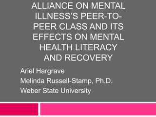 ALLIANCE ON MENTAL
ILLNESS’S PEER-TO-
PEER CLASS AND ITS
EFFECTS ON MENTAL
HEALTH LITERACY
AND RECOVERY
Ariel Hargrave
Melinda Russell-Stamp, Ph.D.
Weber State University
 