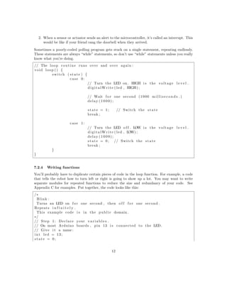 2. When a sensor or actuator sends an alert to the microcontroller, it’s called an interrupt. This
would be like if your friend rang the doorbell when they arrived.
Sometimes a poorly-coded polling program gets stuck on a single statement, repeating endlessly.
These statements are always “while” statements, so don’t use “while” statements unless you really
know what you’re doing.
// The loop routine runs over and over again :
void loop () {
switch ( state ) {
case 0:
// Turn the LED on . HIGH i s the voltage l e v e l .
digitalWrite ( led , HIGH) ;
// Wait fo r one second (1000 m i l l i s e c o n d s . )
delay (1000);
state = 1; // Switch the state
break ;
case 1:
// Turn the LED o f f . LOW i s the voltage l e v e l .
digitalWrite ( led , LOW) ;
delay (1000);
state = 0; // Switch the state
break ;
}
}
7.2.4 Writing functions
You’ll probably have to duplicate certain pieces of code in the loop function. For example, a code
that tells the robot how to turn left or right is going to show up a lot. You may want to write
separate modules for repeated functions to reduce the size and redundancy of your code. See
Appendix C for examples. Put together, the code looks like this:
/∗
Blink :
Turns an LED on f o r one second , then o f f f o r one second .
Repeats i n f i n i t e l y .
This example code i s in the public domain .
∗/
// Step 1: Declare your v a r i a b l e s .
// On most Arduino boards , pin 13 i s connected to the LED.
// Give i t a name :
int led = 13;
state = 0;
12
 