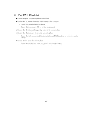 B The CAD Checklist
• Ensure design is within competition constraints
• Ensure that all sensors have been considered (IR and Distance)
– Ensure that all sensors can be wired
– Ensure that sensors are able to see the environment
• Ensure that Arduinos and supporting wires are in a secure place
• Ensure that Batteries are at an easily accessible place
– Ensure that all components (Sensors, Actuators and Arduinos) can be powered from the
battery
• Ensure Motors are at the correct place
– Ensure that motors can touch the ground and move the robot
17
 