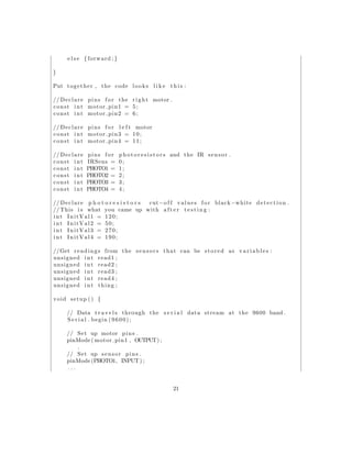 e l s e { forward ;}
}
Put together , the code looks l i k e t h i s :
// Declare pins f o r the right motor .
const int motor pin1 = 5;
const int motor pin2 = 6;
// Declare pins f o r l e f t motor
const int motor pin3 = 10;
const int motor pin4 = 11;
// Declare pins f o r p h o t o r e s i s t o r s and the IR sensor .
const int IRSens = 0;
const int PHOTO1 = 1;
const int PHOTO2 = 2;
const int PHOTO3 = 3;
const int PHOTO4 = 4;
// Declare p h o t o r e s i s t o r s cut−o f f values f o r black−white detection .
// This i s what you came up with a f t e r t e s t i n g :
int InitVal1 = 120;
int InitVal2 = 50;
int InitVal3 = 270;
int InitVal4 = 190;
//Get readings from the sensors that can be stored as v a r i a b l e s :
unsigned int read1 ;
unsigned int read2 ;
unsigned int read3 ;
unsigned int read4 ;
unsigned int thing ;
void setup () {
// Data t r a v e l s through the s e r i a l data stream at the 9600 band .
S e r i a l . begin (9600);
// Set up motor pins .
pinMode ( motor pin1 , OUTPUT) ;
.
// Set up sensor pins .
pinMode (PHOTO1, INPUT) ;
. . .
21
 