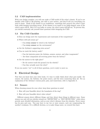 5.2 CAD implementation
With your design complete, you will now make a CAD model of the robot’s chassis. If you’re not
familiar with CAD or 3D printing, just talk to your mentor, and they’ll tell you everything you
need to know. Think of the chassis as an exoskeleton: something that protects the robot’s inner
body while keeping everything secure. If the chassis is too small or too oddly-shaped, none of the
robot’s parts will ﬁt. But if it’s too bulky or roomy, the robot’s parts will fall out. To prevent this,
you should constantly ask yourself these questions while designing the CAD:
5.3 The CAD Checklist
• Does our design meet the requirements and constraints of the competition?
• Where will each sensor go?
– Can every sensor be wired to the Arduino?
– Can every sensor see the environment?
• Are the Arduino’s supporting wires secure?
• Can we reach the battery easily?
– Can the batteries power the Arduino, sensors, motors, and other components?
– Are these components all receiving power from the battery?
• Are the motors in the right place?
– Do the motors touch the ground (via the wheels)?
– Can they actually move the robot?
If you can answer “yes” to all of these questions, you’re ready to move on.
6 Electrical Design
Now that you know how your robot looks, it’s time to really think about what goes inside: the
sensors, the motors, the Arduino, the power source, and the wires connecting them all. For an
explanation of the Arduino’s various ports, pins, and connections, refer to Appendix A.
6.1 Sensors
When choosing sensors for your robot, keep these questions in mind:
1. How will your SumoBot detect the boundaries of the ring?
2. How will your SumoBot detect other robots?
Diﬀerent sensors detect diﬀerent things, and they detect these things in diﬀerent ways. Some
sensors can only tell you whether stimuli are “DETECTED” or “NOT DETECTED,” while others
provide more detailed information, such as your robot’s distance from the stimulus. Every sensor
has its pros and cons. You may have to use two or more sensors, each one compensating for
another’s weakness. It’s a diﬃcult decision, so to make things easier, we created this chart:
6
 