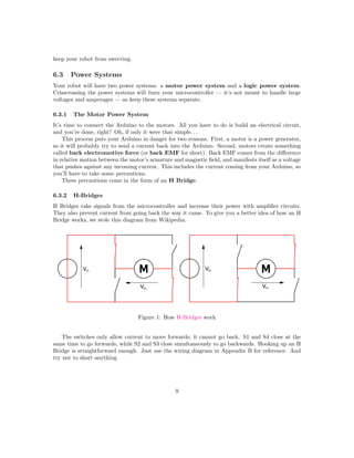 keep your robot from swerving.
6.3 Power Systems
Your robot will have two power systems: a motor power system and a logic power system.
Crisscrossing the power systems will burn your microcontroller — it’s not meant to handle large
voltages and amperages — so keep these systems separate.
6.3.1 The Motor Power System
It’s time to connect the Arduino to the motors. All you have to do is build an electrical circuit,
and you’re done, right? Oh, if only it were that simple. . .
This process puts your Arduino in danger for two reasons. First, a motor is a power generator,
so it will probably try to send a current back into the Arduino. Second, motors create something
called back electromotive force (or back EMF for short). Back EMF comes from the diﬀerence
in relative motion between the motor’s armature and magnetic ﬁeld, and manifests itself as a voltage
that pushes against any incoming current. This includes the current coming from your Arduino, so
you’ll have to take some precautions.
These precautions come in the form of an H Bridge.
6.3.2 H-Bridges
H Bridges take signals from the microcontroller and increase their power with ampliﬁer circuits.
They also prevent current from going back the way it came. To give you a better idea of how an H
Bridge works, we stole this diagram from Wikipedia:
Figure 1: How H-Bridges work
The switches only allow current to move forwards; it cannot go back. S1 and S4 close at the
same time to go forwards, while S2 and S3 close simultaneously to go backwards. Hooking up an H
Bridge is straightforward enough. Just use the wiring diagram in Appendix B for reference. And
try not to short anything.
9
 