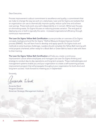 Lean Six Sigma Yellow Belt Certiﬁcation


    Dear Executive,

    Process improvement is about commitment to excellence and quality; a commitment that
    we make to change the way we work on a daily basis. Lean and Six Sigma are toolsets that
    an organization can use to dramatically improve quality, reduce cycle time and achieve
    cost savings. These tools work very well independently or in concert. While Lean focuses
    on eliminating waste, Six Sigma focuses on reducing process variation. The end goal of
    deploying one or both is typically the same - increased organizational efﬁciency through
    continuous improvement.

    The Lean Six Sigma Yellow Belt Certiﬁcation course provides an overview of Six Sigma
    concepts, background and the Six Sigma “Deﬁne-Measure-Analyze-Improve-Control”
    process (DMAIC). You will learn how to develop and apply speciﬁc Six Sigma tools and
    methods to solve business challenges. Leaders should complete the Yellow Belt training with
    initial projects chartered, either ready for a Black Belt or Green Belt to lead or take with them
    to their training.

    The Lean Six Sigma Yellow Belt Certiﬁcation will help you create a continuous
    improvement culture where employees and managers use Lean Six Sigma thinking and
    strategy to conduct day-to-day operations and long-term projects. These methodologies and
    management systems enable you and your organization to create a self-sustaining process
    improvement program that will propagate throughout your organization for both short-and
    long-term success. I look forward to meeting you in September!

    Sincerely,




    Amanda Ward
    Program Director
    American Strategic Management Institute




2        www.ASMIweb.com/LSSYellowBelt
 