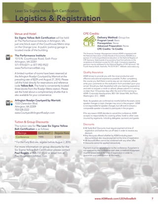 Lean Six Sigma Yellow Belt Certiﬁcation
Lean Six Sigma Yellow Belt Certiﬁcation

Logistics & Registration
Venue and Hotel:                                             CPE Credits:
Six Sigma Yellow Belt Certiﬁcation will be held                                Delivery Method: Group-live
at The Performance Institute in Arlington, VA,                                 Program Level: Basic
just one block east of the Courthouse Metro stop                               Prerequisites: None
                                                                               Advanced Preparation: None
on the Orange Line. A public parking garage is
                                                                               CPE Credits: 16 Credits
located inside of the building.
                                                             The American Strategic Management Institute (ASMI) is registered with
The Performance Institute                                    the National Association of State Boards of Accountancy (NASBA) as a
                                                             sponsor of continuing professional education on the National Registry of
1515 N. Courthouse Road, Sixth Floor                         CPE Sponsors. State boards of accountancy have ﬁnal authority on the
Arlington, VA 22201                                          acceptance of individual courses for CPE credit. Complaints regarding
571-970-0271 or 877-992-9522                                 sponsors may be addressed to the National Registry of CPE Sponsors, 150
                                                             Fourth Avenue North, Nashville, TN 37219-2417. Website: www.nasba.org.
www.PerformanceWeb.org

A limited number of rooms have been reserved at              Quality Assurance
the Arlington Rosslyn Courtyard by Marriott at the           ASMI strives to provide you with the most productive and
                                                             effective educational experience possible. If after completing
prevailing rate of $229 until August 27, 2010. Please
                                                             the course you feel there is some way we can improve, please
call the hotel directly for reservations and reference       write your comments on the evaluation form provided upon your
code Yellow Belt. The hotel is conveniently located          arrival. Should you feel dissatisﬁed with your learning experience
three blocks from the Rosslyn Metro station. Please          and wish to request a credit or refund, please submit it in writing
                                                             no later than 10 business days after the end of the training to:
ask the hotel about a complimentary shuttle that is
                                                             ASMI: Corporate Headquarters; 805 15th Street NW, 3rd Floor;
also available for your convenience.                         Washington, D.C. 20005

Arlington Rosslyn Courtyard by Marriott                      Note: As speakers are conﬁrmed six months before the event, some
1533 Clarendon Blvd.                                         speaker changes or topic changes may occur in the program. ASMI
Arlington, VA 22209                                          is not responsible for speaker changes, but will work to ensure a
                                                             comparable speaker is located to participate in the program.
703-528-2222
www.CourtyardArlingtonRosslyn.com                            If for any reason ASMI decides to cancel this conference, ASMI
                                                             accepts no responsibility for covering airfare, hotel or other costs
                                                             incurred by registrants, including delegates, sponsors and guests.
Tuition & Group Discounts:
                                                             Discounts
The tuition rate for The Lean Six Sigma Yellow
                                                             • All ‘Early Bird’ Discounts must require payment at time of
Belt Certiﬁcation is as follows:
                                                               registration and before the cut-off date in order to receive any
 Offerings              Early Bird*      Regular Rate          discount.
                                                             • Any discounts offered whether by ASMI (including team
 Conference             *999             $1099                 discounts) must also require payment at the time of registration.
                                                             • All discount offers cannot be combined with any other offer.
* For the Early Bird rate, register before August 2, 2010.   • Discounts cannot be applied retroactively
For more information on group discounts for the              Payment must be secured prior to the conference. If payment is
Six Sigma Yellow Belt Certiﬁcation please contact            not received by the conference start date, a method of payment
Paul Rogers at 858-737-4122 or email him at                  must be presented at the time of registration in order to
Paul.Rogers@ASMIWeb.com                                      guarantee your participation at the event.




                                                                           www.ASMIweb.com/LSSYellowBelt                                7
 