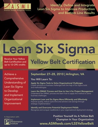 Identify, Deﬁne and Integrate
        Lean Six Sigma Yellow Belt Certiﬁcation
                                    Lean Six Sigma to Improve Production
                                                  and Bottom Line Results




Receive Your Yellow
Belt Certiﬁcation and
up to 12 CPE credits



Achieve a                   September 27–28, 2010 | Arlington, VA
Comprehensive               You Will Learn To:
Understanding of            Apply Six Sigma Tools to Solve Organizational Challenges
                            Create solutions to business challenges with the help of Six Sigma tools
Lean Six Sigma              and methodologies

to Develop                  Learn the DMAIC Process and How to Use it for Project Management
                            Understand the DMAIC process and learn how to apply this method to solve
and Implement               business challenges

Organizational              Implement Lean and Six Sigma More Efﬁciently and Effectively
                            Improve quality, reduce cycle time and achieve cost savings through
Improvement                 strategic implementation

                            Identify and Overcome Potential Deployment Pitfalls
                            Recognize and conquer roadblocks in your organizational deployment strategy


In Association with:                                    Position Yourself As A Yellow Belt
                                                          Champion In Your Organization
                                       www.ASMIweb.com/LSSYellowBelt 1
                                                www.ASMIweb.com/LSSYellowBelt
 