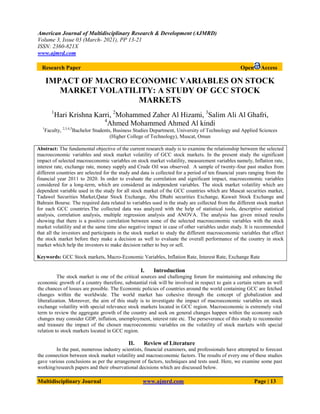 American Journal of Multidisciplinary Research & Development (AJMRD)
Volume 3, Issue 03 (March- 2021), PP 13-21
ISSN: 2360-821X
www.ajmrd.com
Multidisciplinary Journal www.ajmrd.com Page | 13
Research Paper Open Access
IMPACT OF MACRO ECONOMIC VARIABLES ON STOCK
MARKET VOLATILITY: A STUDY OF GCC STOCK
MARKETS
1
Hari Krishna Karri, 2
Mohammed Zaher Al Hizami, 3
Salim Ali Al Ghafri,
4
Ahmed Mohammed Ahmed Al kindi
1
Faculty, 2,3,4,5
Bachelor Students, Business Studies Department, University of Technology and Applied Sciences
(Higher College of Technology), Muscat, Oman
Abstract: The fundamental objective of the current research study is to examine the relationship between the selected
macroeconomic variables and stock market volatility of GCC stock markets. In the present study the significant
impact of selected macroeconomic variables on stock market volatility, measurement variables namely, Inflation rate,
interest rate, exchange rate, money supply and Crude Oil was observed. A sample of twenty-four past studies from
different countries are selected for the study and data is collected for a period of ten financial years ranging from the
financial year 2011 to 2020. In order to evaluate the correlation and significant impact, macroeconomic variables
considered for a long-term, which are considered as independent variables. The stock market volatility which are
dependent variable used in the study for all stock market of the GCC countries which are Muscat securities market,
Tadawel Securities Market,Qatar Stock Exchange, Abu Dhabi securities Exchange, Kuwait Stock Exchange and
Bahrain Bourse. The required data related to variables used in the study are collected from the different stock market
for each GCC countries.The collected data was analyzed with the help of statistical tools, descriptive statistical
analysis, correlation analysis, multiple regression analysis and ANOVA. The analysis has given mixed results
showing that there is a positive correlation between some of the selected macroeconomic variables with the stock
market volatility and at the same time also negative impact in case of other variables under study. It is recommended
that all the investors and participants in the stock market to study the different macroeconomic variables that effect
the stock market before they make a decision as well to evaluate the overall performance of the country in stock
market which help the investors to make decision rather to buy or sell.
Keywords: GCC Stock markets, Macro-Economic Variables, Inflation Rate, Interest Rate, Exchange Rate
I. Introduction
The stock market is one of the critical sources and challenging forum for maintaining and enhancing the
economic growth of a country therefore, substantial risk will be involved in respect to gain a certain return as well
the chances of losses are possible. The Economic policies of countries around the world containing GCC are fetched
changes within the worldwide. The world market has cohesive through the concept of globalization and
liberalization. Moreover, the aim of this study is to investigate the impact of macroeconomic variables on stock
exchange volatility with special relevance stock markets located in GCC region. Macroeconomic is extremely vital
term to review the aggregate growth of the country and seek on general changes happen within the economy such
changes may consider GDP, inflation, unemployment, interest rate etc. The perseverance of this study to reconnoiter
and treasure the impact of the chosen macroeconomic variables on the volatility of stock markets with special
relation to stock markets located in GCC region.
II. Review of Literature
In the past, numerous industry scientists, financial examiners, and professionals have attempted to forecast
the connection between stock market volatility and macroeconomic factors. The results of every one of these studies
gave various conclusions as per the arrangement of factors, techniques and tests used. Here, we examine some past
working/research papers and their observational decisions which are discussed below.
 
