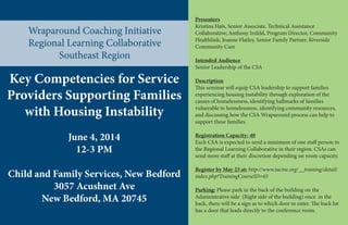 Wraparound Coaching Initiative
Regional Learning Collaborative
Southeast Region
Presenters
Kristina Hals, Senior Associate, Technical Assistance
Collaborative; Anthony Irsfeld, Program Director, Community
Healthlink; Joanne Flatley, Senior Family Partner, Riverside
Community Care
Intended Audience
Senior Leadership of the CSA
Description
This seminar will equip CSA leadership to support families
experiencing housing instability through exploration of the
causes of homelessness, identifying hallmarks of families
vulnerable to homelessness, identifying community resources,
and discussing how the CSA Wraparound process can help to
support these families.
Registration Capacity: 40
Each CSA is expected to send a minimum of one staff person to
the Regional Learning Collaborative in their region. CSAs can
send more staff at their discretion depending on room capacity.
Register by May 23 at: http://www.tacinc.org/__training/detail/
index.php?TrainingCourseID=65
Parking: Please park in the back of the building on the
Administrative side (Right side of the building) once in the
back, there will be a sign as to which door to enter. The back lot
has a door that leads directly to the conference room.
Key Competencies for Service
Providers Supporting Families
with Housing Instability
June 4, 2014
12-3 PM
Child and Family Services, New Bedford
3057 Acushnet Ave
New Bedford, MA 20745
 