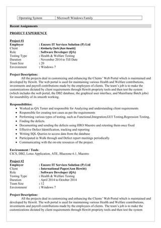 Operating System Microsoft Windows Family
Recent Assignments
PROJECT EXPERIENCE
Project #1
Employer : Encore IT Services Solution (P) Ltd
Client : Kimberly Clerk (Aon Hewitt)
Role : Software Developer (QA)
Testing Type : Health & Welfare Testing
Duration : November 2014 to Till Date
Team Size : 20
Environment : Windows 7
Project Description:
All the projects deal in customizing and enhancing the Clients’ Web Portal which is maintained and
developed by Hewitt. The web portal is used for maintaining various Health and Welfare contributions,
investments and payroll contributions made by the employees of clients. The team’s job is to make the
customizations dictated by client requirements through Hewitt propriety tools and then test the system
(which includes the web portal, the DB2 database, the graphical user interface, and Mainframe Batch jobs)
for insurability of its smooth working.
Responsibilities:
• Worked as QA Tester and responsible for Analyzing and understanding client requirements
• Responsible for creating test cases as per the requirements
• Performing various types of testing, such as Functional,Integration,GUI Testing,Regression Testing,
• Finding the defects.
• Documenting and sending the defects using HRO Maestro and retesting them once fixed
• Effective Defect Identification, tracking and reporting
• Writing SQL Queries to access data from the database
• Participated in Walk through and Defect report meetings periodically
• Communicating with the on-site resources of the project.
Environment / Tools:
CICS, DB2, Lotus Application, ATE, Bluezone 6.1, Maestro
Project #2
Employer : Encore IT Services Solution (P) Ltd
Client : International Paper(Aon Hewitt)
Role : Software Developer (QA)
Testing Type : Health & Welfare Testing
Duration : April 2014 to October 2014
Team Size : 12
Environment : Windows 7
Project Description:
All the projects deal in customizing and enhancing the Clients’ Web Portal which is maintained and
developed by Hewitt. The web portal is used for maintaining various Health and Welfare contributions,
investments and payroll contributions made by the employees of clients. The team’s job is to make the
customizations dictated by client requirements through Hewitt propriety tools and then test the system
 
