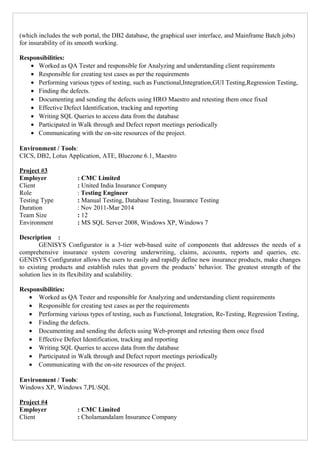 (which includes the web portal, the DB2 database, the graphical user interface, and Mainframe Batch jobs)
for insurability of its smooth working.
Responsibilities:
• Worked as QA Tester and responsible for Analyzing and understanding client requirements
• Responsible for creating test cases as per the requirements
• Performing various types of testing, such as Functional,Integration,GUI Testing,Regression Testing,
• Finding the defects.
• Documenting and sending the defects using HRO Maestro and retesting them once fixed
• Effective Defect Identification, tracking and reporting
• Writing SQL Queries to access data from the database
• Participated in Walk through and Defect report meetings periodically
• Communicating with the on-site resources of the project.
Environment / Tools:
CICS, DB2, Lotus Application, ATE, Bluezone 6.1, Maestro
Project #3
Employer : CMC Limited
Client : United India Insurance Company
Role : Testing Engineer
Testing Type : Manual Testing, Database Testing, Insurance Testing
Duration : Nov 2011-Mar 2014
Team Size : 12
Environment : MS SQL Server 2008, Windows XP, Windows 7
Description :
GENISYS Configurator is a 3-tier web-based suite of components that addresses the needs of a
comprehensive insurance system covering underwriting, claims, accounts, reports and queries, etc.
GENISYS Configurator allows the users to easily and rapidly define new insurance products, make changes
to existing products and establish rules that govern the products’ behavior. The greatest strength of the
solution lies in its flexibility and scalability.
Responsibilities:
• Worked as QA Tester and responsible for Analyzing and understanding client requirements
• Responsible for creating test cases as per the requirements
• Performing various types of testing, such as Functional, Integration, Re-Testing, Regression Testing,
• Finding the defects.
• Documenting and sending the defects using Web-prompt and retesting them once fixed
• Effective Defect Identification, tracking and reporting
• Writing SQL Queries to access data from the database
• Participated in Walk through and Defect report meetings periodically
• Communicating with the on-site resources of the project.
Environment / Tools:
Windows XP, Windows 7,PLSQL
Project #4
Employer : CMC Limited
Client : Cholamandalam Insurance Company
 
