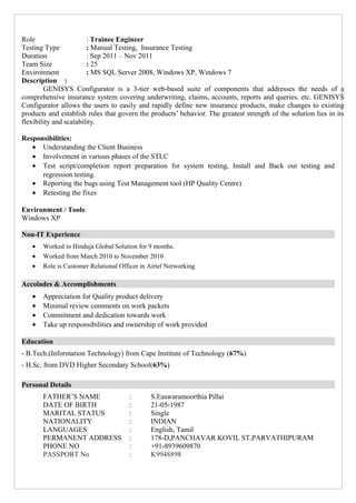 Role : Trainee Engineer
Testing Type : Manual Testing, Insurance Testing
Duration : Sep 2011 – Nov 2011
Team Size : 25
Environment : MS SQL Server 2008, Windows XP, Windows 7
Description :
GENISYS Configurator is a 3-tier web-based suite of components that addresses the needs of a
comprehensive insurance system covering underwriting, claims, accounts, reports and queries, etc. GENISYS
Configurator allows the users to easily and rapidly define new insurance products, make changes to existing
products and establish rules that govern the products’ behavior. The greatest strength of the solution lies in its
flexibility and scalability.
Responsibilities:
• Understanding the Client Business
• Involvement in various phases of the STLC
• Test script/completion report preparation for system testing, Install and Back out testing and
regression testing.
• Reporting the bugs using Test Management tool (HP Quality Centre)
• Retesting the fixes
Environment / Tools:
Windows XP
Non-IT Experience
• Worked in Hinduja Global Solution for 9 months.
• Worked from March 2010 to November 2010
• Role is Customer Relational Officer in Airtel Networking
Accolades & Accomplishments
• Appreciation for Quality product delivery
• Minimal review comments on work packets
• Commitment and dedication towards work
• Take up responsibilities and ownership of work provided
Education
- B.Tech.(Information Technology) from Cape Institute of Technology (67%)
- H.Sc. from DVD Higher Secondary School(63%)
Personal Details
FATHER’S NAME : S.Easwaramoorthia Pillai
DATE OF BIRTH : 21-05-1987
MARITAL STATUS : Single
NATIONALITY : INDIAN
LANGUAGES : English, Tamil
PERMANENT ADDRESS : 178-D,PANCHAVAR KOVIL ST,PARVATHIPURAM
PHONE NO : +91-8939609870
PASSPORT No : K9948898
 