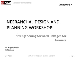 NEERANCHAL DESIGN AND
PLANNING WORKSHOP
Strengthening forward linkages for
farmers
April 9th 2013 NEERANCHAL DESIGN AND PLANNING WORKSHOP Page 1
Dr. Yogita Shukla
Fellow, AGI
Annexure 7
 