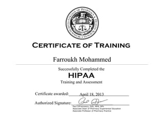 Certificate of Training
Farroukh
Successfully
Training and Assessment
Certificate awarded
Authorized Signature:
April 18, 2013
Certificate of Training
Farroukh Mohammed
Successfully Completed the
HIPAA
Training and Assessment
Certificate awarded:___________________________
Authorized Signature:_________________________
Paul DiFrancesco, EdD, MPA, RPh
Associate Dean of Pharmacy Experiential Education
Associate Professor of Pharmacy Practice
Certificate of Training
______________________
_____________________
 